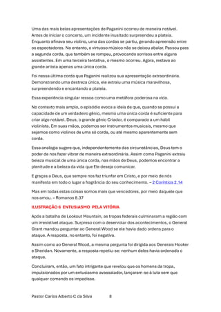 Pastor Carlos Alberto C da Silva 8
Uma das mais belas apresentações de Paganini ocorreu de maneira notável.
Antes de iniciar o concerto, um incidente inusitado surpreendeu a plateia.
Enquanto afinava seu violino, uma das cordas se partiu, gerando apreensão entre
os espectadores. No entanto, o virtuoso músico não se deixou abalar. Passou para
a segunda corda, que também se rompeu, provocando sorrisos entre alguns
assistentes. Em uma terceira tentativa, o mesmo ocorreu. Agora, restava ao
grande artista apenas uma única corda.
Foi nessa última corda que Paganini realizou sua apresentação extraordinária.
Demonstrando uma destreza única, ele extraiu uma música maravilhosa,
surpreendendo e encantando a plateia.
Essa experiência singular ressoa como uma metáfora poderosa na vida.
No contexto mais amplo, o episódio evoca a ideia de que, quando se possui a
capacidade de um verdadeiro gênio, mesmo uma única corda é suficiente para
criar algo notável. Deus, o grande gênio Criador, é comparado a um hábil
violinista. Em suas mãos, podemos ser instrumentos musicais, mesmo que
sejamos como violinos de uma só corda, ou até mesmo aparentemente sem
corda.
Essa analogia sugere que, independentemente das circunstâncias, Deus tem o
poder de nos fazer vibrar de maneira extraordinária. Assim como Paganini extraiu
beleza musical de uma única corda, nas mãos de Deus, podemos encontrar a
plenitude e a beleza da vida que Ele deseja comunicar.
E graças a Deus, que sempre nos faz triunfar em Cristo, e por meio de nós
manifesta em todo o lugar a fragrância do seu conhecimento. – 2 Coríntios 2.14
Mas em todas estas coisas somos mais que vencedores, por meio daquele que
nos amou. – Romanos 8.37
ILUSTRAÇÃO 6 ENTUSIASMO PELA VITÓRIA
Após a batalha de Lookout Mountain, as tropas federais culminaram a região com
um irresistível ataque. Surpreso com o desenrolar dos acontecimentos, o General
Grant mandou perguntar ao General Wood se ele havia dado ordens para o
ataque. A resposta, no entanto, foi negativa.
Assim como ao General Wood, a mesma pergunta foi dirigida aos Generais Hooker
e Sheridan. Novamente, a resposta repetiu-se: nenhum deles havia ordenado o
ataque.
Concluiram, então, um fato intrigante que revelou que os homens da tropa,
impulsionados por um entusiasmo avassalador, lançaram-se à luta sem que
qualquer comando os impedisse.
 