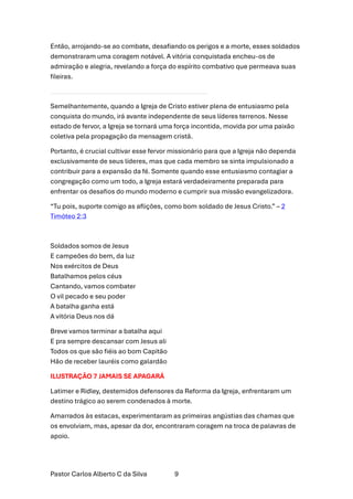 Pastor Carlos Alberto C da Silva 9
Então, arrojando-se ao combate, desafiando os perigos e a morte, esses soldados
demonstraram uma coragem notável. A vitória conquistada encheu-os de
admiração e alegria, revelando a força do espírito combativo que permeava suas
fileiras.
Semelhantemente, quando a Igreja de Cristo estiver plena de entusiasmo pela
conquista do mundo, irá avante independente de seus líderes terrenos. Nesse
estado de fervor, a Igreja se tornará uma força incontida, movida por uma paixão
coletiva pela propagação da mensagem cristã.
Portanto, é crucial cultivar esse fervor missionário para que a Igreja não dependa
exclusivamente de seus líderes, mas que cada membro se sinta impulsionado a
contribuir para a expansão da fé. Somente quando esse entusiasmo contagiar a
congregação como um todo, a Igreja estará verdadeiramente preparada para
enfrentar os desafios do mundo moderno e cumprir sua missão evangelizadora.
“Tu pois, suporte comigo as aflições, como bom soldado de Jesus Cristo.” – 2
Timóteo 2:3
Soldados somos de Jesus
E campeões do bem, da luz
Nos exércitos de Deus
Batalhamos pelos céus
Cantando, vamos combater
O vil pecado e seu poder
A batalha ganha está
A vitória Deus nos dá
Breve vamos terminar a batalha aqui
E pra sempre descansar com Jesus ali
Todos os que são fiéis ao bom Capitão
Hão de receber lauréis como galardão
ILUSTRAÇÃO 7 JAMAIS SE APAGARÁ
Latimer e Ridley, destemidos defensores da Reforma da Igreja, enfrentaram um
destino trágico ao serem condenados à morte.
Amarrados às estacas, experimentaram as primeiras angústias das chamas que
os envolviam, mas, apesar da dor, encontraram coragem na troca de palavras de
apoio.
 