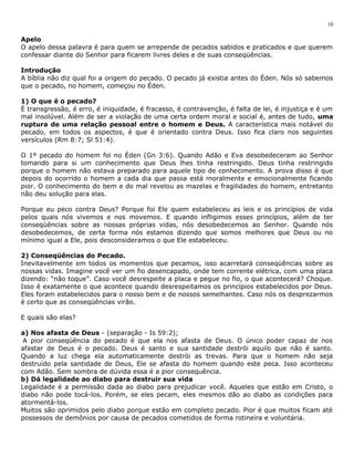 10 
Apelo 
O apelo dessa palavra é para quem se arrepende de pecados sabidos e praticados e que querem 
confessar diante do Senhor para ficarem livres deles e de suas conseqüências. 
Introdução 
A bíblia não diz qual foi a origem do pecado. O pecado já existia antes do Éden. Nós só sabemos 
que o pecado, no homem, começou no Éden. 
1) O que é o pecado? 
É transgressão, é erro, é iniquidade, é fracasso, é contravenção, é falta de lei, é injustiça e é um 
mal insolúvel. Além de ser a violação de uma certa ordem moral e social é, antes de tudo, uma 
ruptura de uma relação pessoal entre o homem e Deus. A característica mais notável do 
pecado, em todos os aspectos, é que é orientado contra Deus. Isso fica claro nos seguintes 
versículos (Rm 8:7; Sl 51:4). 
O 1º pecado do homem foi no Éden (Gn 3:6). Quando Adão e Eva desobedeceram ao Senhor 
tomando para si um conhecimento que Deus lhes tinha restringido. Deus tinha restringido 
porque o homem não estava preparado para aquele tipo de conhecimento. A prova disso é que 
depois do ocorrido o homem a cada dia que passa está moralmente e emocionalmente ficando 
pior. O conhecimento do bem e do mal revelou as mazelas e fragilidades do homem, entretanto 
não deu solução para elas. 
Porque eu peco contra Deus? Porque foi Ele quem estabeleceu as leis e os princípios de vida 
pelos quais nós vivemos e nos movemos. E quando infligimos esses princípios, além de ter 
conseqüências sobre as nossas próprias vidas, nós desobedecemos ao Senhor. Quando nós 
desobedecemos, de certa forma nós estamos dizendo que somos melhores que Deus ou no 
mínimo igual a Ele, pois desconsideramos o que Ele estabeleceu. 
2) Conseqüências do Pecado. 
Inevitavelmente em todos os momentos que pecamos, isso acarretará conseqüências sobre as 
nossas vidas. Imagine você ver um fio desencapado, onde tem corrente elétrica, com uma placa 
dizendo: “não toque”. Caso você desrespeite a placa e pegue no fio, o que acontecerá? Choque. 
Isso é exatamente o que acontece quando desrespeitamos os princípios estabelecidos por Deus. 
Eles foram estabelecidos para o nosso bem e de nossos semelhantes. Caso nós os desprezarmos 
é certo que as conseqüências virão. 
E quais são elas? 
a) Nos afasta de Deus - (separação - Is 59:2); 
A pior conseqüência do pecado é que ela nos afasta de Deus. O único poder capaz de nos 
afastar de Deus é o pecado. Deus é santo e sua santidade destrói aquilo que não é santo. 
Quando a luz chega ela automaticamente destrói as trevas. Para que o homem não seja 
destruído pela santidade de Deus, Ele se afasta do homem quando este peca. Isso aconteceu 
com Adão. Sem sombra de dúvida essa é a pior consequência. 
b) Dá legalidade ao diabo para destruir sua vida 
Legalidade é a permissão dada ao diabo para prejudicar você. Aqueles que estão em Cristo, o 
diabo não pode tocá-los. Porém, se eles pecam, eles mesmos dão ao diabo as condições para 
atormentá-los. 
Muitos são oprimidos pelo diabo porque estão em completo pecado. Pior é que muitos ficam até 
possessos de demônios por causa de pecados cometidos de forma rotineira e voluntária. 
 