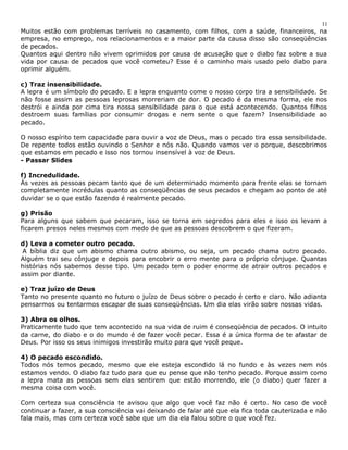 11 
Muitos estão com problemas terríveis no casamento, com filhos, com a saúde, financeiros, na 
empresa, no emprego, nos relacionamentos e a maior parte da causa disso são conseqüências 
de pecados. 
Quantos aqui dentro não vivem oprimidos por causa de acusação que o diabo faz sobre a sua 
vida por causa de pecados que você cometeu? Esse é o caminho mais usado pelo diabo para 
oprimir alguém. 
c) Traz insensibilidade. 
A lepra é um símbolo do pecado. E a lepra enquanto come o nosso corpo tira a sensibilidade. Se 
não fosse assim as pessoas leprosas morreriam de dor. O pecado é da mesma forma, ele nos 
destrói e ainda por cima tira nossa sensibilidade para o que está acontecendo. Quantos filhos 
destroem suas famílias por consumir drogas e nem sente o que fazem? Insensibilidade ao 
pecado. 
O nosso espírito tem capacidade para ouvir a voz de Deus, mas o pecado tira essa sensibilidade. 
De repente todos estão ouvindo o Senhor e nós não. Quando vamos ver o porque, descobrimos 
que estamos em pecado e isso nos tornou insensível à voz de Deus. 
- Passar Slides 
f) Incredulidade. 
Às vezes as pessoas pecam tanto que de um determinado momento para frente elas se tornam 
completamente incrédulas quanto as conseqüências de seus pecados e chegam ao ponto de até 
duvidar se o que estão fazendo é realmente pecado. 
g) Prisão 
Para alguns que sabem que pecaram, isso se torna em segredos para eles e isso os levam a 
ficarem presos neles mesmos com medo de que as pessoas descobrem o que fizeram. 
d) Leva a cometer outro pecado. 
A bíblia diz que um abismo chama outro abismo, ou seja, um pecado chama outro pecado. 
Alguém trai seu cônjuge e depois para encobrir o erro mente para o próprio cônjuge. Quantas 
histórias nós sabemos desse tipo. Um pecado tem o poder enorme de atrair outros pecados e 
assim por diante. 
e) Traz juízo de Deus 
Tanto no presente quanto no futuro o juízo de Deus sobre o pecado é certo e claro. Não adianta 
pensarmos ou tentarmos escapar de suas conseqüências. Um dia elas virão sobre nossas vidas. 
3) Abra os olhos. 
Praticamente tudo que tem acontecido na sua vida de ruim é conseqüência de pecados. O intuito 
da carne, do diabo e o do mundo é de fazer você pecar. Essa é a única forma de te afastar de 
Deus. Por isso os seus inimigos investirão muito para que você peque. 
4) O pecado escondido. 
Todos nós temos pecado, mesmo que ele esteja escondido lá no fundo e às vezes nem nós 
estamos vendo. O diabo faz tudo para que eu pense que não tenho pecado. Porque assim como 
a lepra mata as pessoas sem elas sentirem que estão morrendo, ele (o diabo) quer fazer a 
mesma coisa com você. 
Com certeza sua consciência te avisou que algo que você faz não é certo. No caso de você 
continuar a fazer, a sua consciência vai deixando de falar até que ela fica toda cauterizada e não 
fala mais, mas com certeza você sabe que um dia ela falou sobre o que você fez. 
 