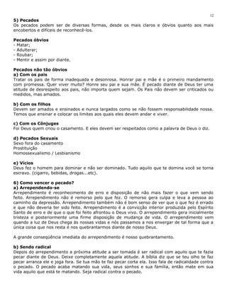 12 
5) Pecados 
Os pecados podem ser de diversas formas, desde os mais claros e óbvios quanto aos mais 
encobertos e difíceis de reconhecê-los. 
Pecados óbvios 
- Matar; 
- Adulterar; 
- Roubar; 
- Mentir e assim por diante. 
Pecados não tão óbvios 
a) Com os pais 
Tratar os pais de forma inadequada e desonrosa. Honrar pai e mãe é o primeiro mandamento 
com promessa. Quer viver muito? Honre seu pai e sua mãe. É pecado diante de Deus ter uma 
atitude de desrespeito aos pais, não importa quem sejam. Os Pais não devem ser criticados ou 
medidos, mas amados. 
b) Com os filhos 
Devem ser amados e ensinados e nunca largados como se não fossem responsabilidade nossa. 
Temos que ensinar e colocar os limites aos quais eles devem andar e viver. 
c) Com os Cônjuges 
Foi Deus quem criou o casamento. E eles devem ser respeitados como a palavra de Deus o diz. 
d) Pecados Sexuais 
Sexo fora do casamento 
Prostituição 
Homossexualismo / Lesbianismo 
e) Vícios 
Deus fez o homem para dominar e não ser dominado. Tudo aquilo que te domina você se torna 
escravo. (cigarro, bebidas, drogas...etc). 
6) Como vencer o pecado? 
a) Arrependendo-se 
Arrependimento é reconhecimento de erro e disposição de não mais fazer o que vem sendo 
feito. Arrependimento não é remorso pelo que fez. O remorso gera culpa e leva a pessoa ao 
caminho da depressão. Arrependimento também não é bom senso de ver que o que fez é errado 
e que não deveria ter sido feito. Arrependimento é a convicção interior produzida pelo Espírito 
Santo de erro e de que o que foi feito afrontou o Deus vivo. O arrependimento gera inicialmente 
tristeza e posteriormente uma firme disposição de mudança de vida. O arrependimento vem 
quando a luz de Deus chega às nossas vidas e nós passamos a nos enxergar de tal forma que a 
única coisa que nos resta é nos quebrantarmos diante de nosso Deus. 
A grande conseqüência imediata do arrependimento é nosso quebrantamento. 
b) Sendo radical 
Depois do arrependimento a próxima atitude a ser tomada é ser radical com aquilo que te fazia 
pecar diante de Deus. Deixe completamente aquela atitude. A bíblia diz que se teu olho te faz 
pecar arranca ele e joga fora. Se tua mão te faz pecar corta ela. Isso fala de radicalidade contra 
o pecado. O pecado acaba matando sua vida, seus sonhos e sua família, então mate em sua 
vida aquilo que está te matando. Seja radical contra o pecado. 
 