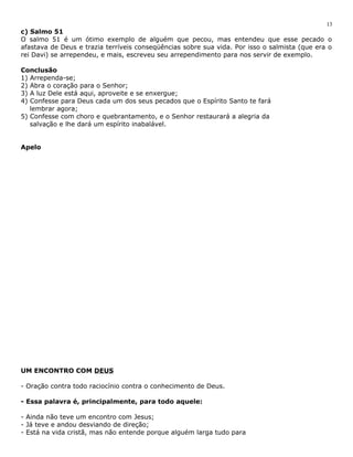 c) Salmo 51 
O salmo 51 é um ótimo exemplo de alguém que pecou, mas entendeu que esse pecado o 
afastava de Deus e trazia terríveis conseqüências sobre sua vida. Por isso o salmista (que era o 
rei Davi) se arrependeu, e mais, escreveu seu arrependimento para nos servir de exemplo. 
Conclusão 
1) Arrependa-se; 
2) Abra o coração para o Senhor; 
3) A luz Dele está aqui, aproveite e se enxergue; 
4) Confesse para Deus cada um dos seus pecados que o Espírito Santo te fará 
lembrar agora; 
5) Confesse com choro e quebrantamento, e o Senhor restaurará a alegria da 
salvação e lhe dará um espírito inabalável. 
Apelo 
UM ENCONTRO COM DEUS 
- Oração contra todo raciocínio contra o conhecimento de Deus. 
- Essa palavra é, principalmente, para todo aquele: 
- Ainda não teve um encontro com Jesus; 
- Já teve e andou desviando de direção; 
- Está na vida cristã, mas não entende porque alguém larga tudo para 
13 
 