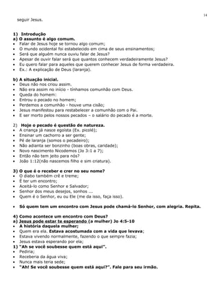 seguir Jesus. 
1) Introdução 
a) O assunto é algo comum. 
· Falar de Jesus hoje se tornou algo comum; 
· O mundo ocidental foi estabelecido em cima de seus ensinamentos; 
· Será que alguém nunca ouviu falar de Jesus? 
· Apesar de ouvir falar será que quantos conhecem verdadeiramente Jesus? 
· Eu quero falar para aqueles que querem conhecer Jesus de forma verdadeira. 
· Ex.: A explicação de Deus (laranja). 
b) A situação inicial. 
· Deus não nos criou assim. 
· Não era assim no início - tínhamos comunhão com Deus. 
· Queda do homem: 
· Entrou o pecado no homem; 
· Perdemos a comunhão - houve uma cisão; 
· Jesus manifestou para restabelecer a comunhão com o Pai. 
· E ser morto pelos nossos pecados – o salário do pecado é a morte. 
2) Hoje o pecado é questão de natureza. 
· A criança já nasce egoísta (Ex. picolé); 
· Ensinar um cachorro a ser gente; 
· Pé de laranja (somos o pecadeiro); 
· Não adianta ser bonzinho (boas obras, caridade); 
· Novo nascimento Nicodemos (Jo 3:1 a 7); 
· Então não tem jeito para nós? 
· João 1:12(não nascemos filho e sim criatura). 
3) O que é o receber e crer no seu nome? 
· O diabo também crê e treme; 
· É ter um encontro; 
· Aceitá-lo como Senhor e Salvador; 
· Senhor dos meus desejos, sonhos ... 
· Quem é o Senhor, eu ou Ele (me da isso, faça isso). 
· Só quem tem um encontro com Jesus pode chamá-lo Senhor, com alegria. Repita. 
4) Como acontece um encontro com Deus? 
a) Jesus pode estar te esperando (a mulher) Jo 4:5-10 
· A história daquela mulher; 
· Quem era ela. Estava acostumada com a vida que levava; 
· Estava vivendo normalmente, fazendo o que sempre fazia; 
· Jesus estava esperando por ela; 
1) “Ah se você soubesse quem está aqui”. 
· Pediria; 
· Receberia da água viva; 
· Nunca mais teria sede; 
· “Ah! Se você soubesse quem está aqui?”. Fale para seu irmão. 
14 
 