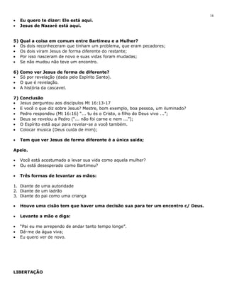 · Eu quero te dizer: Ele está aqui. 
· Jesus de Nazaré está aqui. 
5) Qual a coisa em comum entre Bartimeu e a Mulher? 
· Os dois reconheceram que tinham um problema, que eram pecadores; 
· Os dois viram Jesus de forma diferente do restante; 
· Por isso nasceram de novo e suas vidas foram mudadas; 
· Se não mudou não teve um encontro. 
6) Como ver Jesus de forma de diferente? 
· Só por revelação (dada pelo Espírito Santo). 
· O que é revelação. 
· A história da cascavel. 
7) Conclusão 
· Jesus perguntou aos discípulos Mt 16:13-17 
· E você o que diz sobre Jesus? Mestre, bom exemplo, boa pessoa, um iluminado? 
· Pedro respondeu (Mt 16:16) “... tu és o Cristo, o filho do Deus vivo ...”; 
· Deus se revelou a Pedro (“... não foi carne e nem ...”); 
· O Espírito está aqui para revelar-se a você também. 
· Colocar musica (Deus cuida de mim); 
· Tem que ver Jesus de forma diferente é a única saída; 
Apelo. 
· Você está acostumado a levar sua vida como aquela mulher? 
· Ou está desesperado como Bartimeu? 
· Três formas de levantar as mãos: 
1. Diante de uma autoridade 
2. Diante de um ladrão 
3. Diante do pai como uma criança 
· Houve uma cisão tem que haver uma decisão sua para ter um encontro c/ Deus. 
· Levante a mão e diga: 
· “Pai eu me arrependo de andar tanto tempo longe”. 
· Dá-me da água viva; 
· Eu quero ver de novo. 
LIBERTAÇÃO 
16 
 