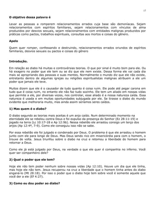 O objetivo dessa palavra é 
Levar as pessoas a romperem relacionamentos errados cuja base são demoníacas. Sejam 
relacionamentos com espíritos familiares, sejam relacionamentos com vínculos de alma 
produzidos por desvios sexuais, sejam relacionamentos com entidades malignas produzidos por 
práticas como pactos, trabalhos espirituais, consultas aos mortos e coisas do gênero. 
Apelo 
Quem quer romper, confessando e destruindo, relacionamentos errados oriundos de espíritos 
familiares, desvios sexuais ou pactos e coisas do gênero 
Introdução. 
Em relação ao diabo há muitas e controvérsias teorias. O que por sinal é muito bom para ele. Ou 
há exagero no poder que ele tem ou se diz que ele nem existe. Dessa forma ele vai cada dia 
mais se apropriando das pessoas e suas mentes. Normalmente o mundo diz que ele não existe, 
entretanto dentro de algumas igrejas ou religiões espiritualistas malignas atribuem a ele um 
poder que jamais ele teve. 
Muitos dizem que ele é o causador de tudo quanto é coisa ruim. Ele pode até pegar carona em 
tudo que é coisa ruim, no entanto ele não faz tudo sozinho. Ele tem um aliado em nossas vidas 
que permite a ele, por diversas vezes, nos controlar, esse aliado é a nossa natureza caída. Essa 
natureza é usada e em muitas oportunidades subjugada por ele. Se tirasse o diabo do mundo 
evidente que melhoraria muito, mas ainda assim seríamos seres caídos. 
1) Mas quem é o diabo? 
O diabo segundo as teorias mais aceitas é um anjo caído. Num determinado momento na 
eternidade ele se rebelou contra Deus e foi expulso da presença do Senhor (Ez 28:11-19) e 
jogado na terra (Lc 10:17-18 e Ap 12:9b). Nessa rebelião ele arrastou consigo um terço dos 
anjos (Ap 12:4ª, 7-9). Como ele conseguiu isso não se sabe. 
Por essa rebelião ele foi julgado e condenado por Deus. O problema é que ele arrastou o homem 
junto com ele para longe de Deus. Mas Deus sendo rico em misericórdia para com o homem, o 
trouxe de volta. Jesus triunfou sobre o diabo na cruz e retomou a liberdade do homem para 
retornar a Deus. 
Como ele já está julgado por Deus, na verdade o que ele quer é companhia no inferno. Você 
quer ser companheiro dele? 
2) Qual o poder que ele tem? 
Hoje ele não tem poder nenhum sobre nossas vidas (Ap 12:10). Houve um dia que ele tinha, 
mas hoje ele não tem. Jesus recuperou na cruz a liberdade que o homem tinha antes do diabo 
enganá-lo (Mt 28:18). Por isso o poder que o diabo hoje tem sobre você é somente aquele que 
você der a ele (Ef 4:27). 
3) Como eu dou poder ao diabo? 
17 
 