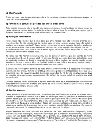 e) Manifestação 
19 
É a forma mais clara de operação demoníaca. Os demônios quando confrontados com o poder de 
Deus não podem suportar. 
5) Formas mais comuns de pecados por onde o diabo entra 
Todo pecado enquanto não é lavado pelo sangue de Jesus, é oportunidade do diabo entrar ou 
causar dano em nossas vidas. No entanto, existem alguns tipos de pecados, que vemos que o 
diabo os usam mais comumente para tomar conta de nossas vidas. 
a) Maldições hereditárias. 
Muitas vezes nós achamos que a única coisa que afeta nossas vidas são os nossos próprios atos. 
Isso depende. Se nós recebemos de nossos pais herança material porque isso não existiria 
também no mundo espiritual? Assim como recebemos herança material também recebemos 
herança espiritual de nossos pais. Os nossos pais morrem, mas os espíritos malignos que os 
acompanharam não. Caso nossos pais fizeram algum pacto com forças espirituais do mal, elas 
continuam influenciando nossas vidas. 
Às vezes eles não fizeram nenhum pacto, mas se deixaram dominar por eles agindo de forma 
errada diante de Deus. É comum você ver em uma família o avô ser dominado pelo álcool, o pai 
se rendendo também ao álcool e conseqüentemente o filho também se transformando em um 
alcoólatra. Porque o mesmo vício na família? Influência demoníaca. O mesmo espírito maligno 
que venceu o avô, venceu o pai e também vem vencendo o filho. 
É necessário acabar com o domínio do diabo em sua vida vencendo-o. É necessário reconhecer a 
supremacia dele em sua família até então, pedir perdão pelos seus antepassados e por sua vida, 
e resisti-lo hoje. Se houveram pactos devem ser quebrados. Se há derrota em alguma área deve 
ser vencida para que os seus descendentes não sofram da mesma influência maligna que você 
vem sofrendo. 
Quantas pessoas foram oferecidas a alguma entidade pelos seus antepassados? Isso deve ser 
completamente quebrado, desfeito em nome de Jesus e dessa forma a pessoa ficará livre de 
toda influência maligna em sua vida. 
b) Desvios sexuais. 
Definitivamente a prática de tais atos, é inspirada por demônios e os trazem as nossas vidas. 
Primeiro é importante salientar que o sexo foi criado por Deus e, portanto, é abençoado pelo 
Senhor desde que seja praticado de acordo com os princípios Dele. O sexo nunca foi criado para 
ser objetivo de um relacionamento. Ele é uma conseqüência de um relacionamento ligado em 
amor entre um homem e uma mulher. Todas as vezes que colocamos o sexo como objetivo e 
passamos a explorá-lo de qualquer forma e em qualquer oportunidade, na verdade nós estamos 
chamando para cima de nossas vidas toda sorte de castas de demônios. 
Alguns exemplos de sexo contrário aos princípios de Deus: Masturbação compulsiva, Auto-erotismo 
ou coito psicológico, Narcisismo (adoração por si mesmo), Exibicionismo, Fetichismo 
(prazer em ver peças como calcinhas, olhos, pernas, etc), Bestialismo (sexo com animais), 
Sado-masoquismo (sexo com sofrimento), Pedofilia (sexo com crianças), Homossexualismo 
(sexo com pessoas do mesmo sexo), Transexualismo, Travestismo, Prostituição, Fornicação, etc. 
 