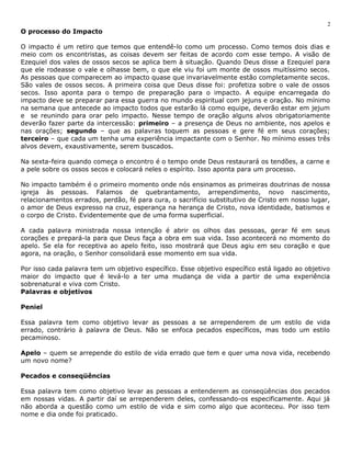 O processo do Impacto 
2 
O impacto é um retiro que temos que entendê-lo como um processo. Como temos dois dias e 
meio com os encontristas, as coisas devem ser feitas de acordo com esse tempo. A visão de 
Ezequiel dos vales de ossos secos se aplica bem à situação. Quando Deus disse a Ezequiel para 
que ele rodeasse o vale e olhasse bem, o que ele viu foi um monte de ossos muitíssimo secos. 
As pessoas que comparecem ao impacto quase que invariavelmente estão completamente secos. 
São vales de ossos secos. A primeira coisa que Deus disse foi: profetiza sobre o vale de ossos 
secos. Isso aponta para o tempo de preparação para o impacto. A equipe encarregada do 
impacto deve se preparar para essa guerra no mundo espiritual com jejuns e oração. No mínimo 
na semana que antecede ao impacto todos que estarão lá como equipe, deverão estar em jejum 
e se reunindo para orar pelo impacto. Nesse tempo de oração alguns alvos obrigatoriamente 
deverão fazer parte da intercessão: primeiro – a presença de Deus no ambiente, nos apelos e 
nas orações; segundo – que as palavras toquem as pessoas e gere fé em seus corações; 
terceiro – que cada um tenha uma experiência impactante com o Senhor. No mínimo esses três 
alvos devem, exaustivamente, serem buscados. 
Na sexta-feira quando começa o encontro é o tempo onde Deus restaurará os tendões, a carne e 
a pele sobre os ossos secos e colocará neles o espírito. Isso aponta para um processo. 
No impacto também é o primeiro momento onde nós ensinamos as primeiras doutrinas de nossa 
igreja às pessoas. Falamos de quebrantamento, arrependimento, novo nascimento, 
relacionamentos errados, perdão, fé para cura, o sacrifício substitutivo de Cristo em nosso lugar, 
o amor de Deus expresso na cruz, esperança na herança de Cristo, nova identidade, batismos e 
o corpo de Cristo. Evidentemente que de uma forma superficial. 
A cada palavra ministrada nossa intenção é abrir os olhos das pessoas, gerar fé em seus 
corações e prepará-la para que Deus faça a obra em sua vida. Isso acontecerá no momento do 
apelo. Se ela for receptiva ao apelo feito, isso mostrará que Deus agiu em seu coração e que 
agora, na oração, o Senhor consolidará esse momento em sua vida. 
Por isso cada palavra tem um objetivo específico. Esse objetivo específico está ligado ao objetivo 
maior do impacto que é levá-lo a ter uma mudança de vida a partir de uma experiência 
sobrenatural e viva com Cristo. 
Palavras e objetivos 
Peniel 
Essa palavra tem como objetivo levar as pessoas a se arrependerem de um estilo de vida 
errado, contrário à palavra de Deus. Não se enfoca pecados específicos, mas todo um estilo 
pecaminoso. 
Apelo – quem se arrepende do estilo de vida errado que tem e quer uma nova vida, recebendo 
um novo nome? 
Pecados e conseqüências 
Essa palavra tem como objetivo levar as pessoas a entenderem as conseqüências dos pecados 
em nossas vidas. A partir daí se arrependerem deles, confessando-os especificamente. Aqui já 
não aborda a questão como um estilo de vida e sim como algo que aconteceu. Por isso tem 
nome e dia onde foi praticado. 
 