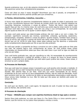 20 
Quando praticamos isso, se já não estamos diretamente sob influência maligna, com certeza se 
não pararmos vamos ficar completamente possessos. 
Como sair disso se essa é nossa situação? Reconhecer que isso é pecado, se arrepender e 
confessar diante do Senhor pedindo perdão pelo que cometemos. 
c) Pactos, oferecimentos, trabalhos, macumba ... 
A forma mais rápida de estarmos completamente debaixo do poder do diabo é pactuando com 
ele. Como normalmente fazemos isso? Através de contato direto com ele, fazendo trabalhos de 
macumba, feitiçarias, ocultismos, e coisas do gênero. Muitos não fazem, mas pedem que 
alguém faça por ele, é a mesma coisa. Se você acha que existe alguma coisa neutra no mundo 
espiritual você está muito enganado. Tudo tem seu preço e sua contrapartida. Se você pede 
alguma ajuda ao diabo ele vai te ajudar e cobrar depois a fatura. 
Às vezes você pode pensar que determinadas práticas não tem nada a ver com o diabo. Por 
exemplo: espiritismo (consulta aos mortos), candomblé, umbanda, quimbanda, esoterismo, 
parapsicologia, simpatias, idolatria e coisas do gênero. Quanto engano. Também fazer preces a 
quem já morreu não importa o quanto ele tenha sido santo nessa vida é consultar mortos. Está 
escrito isso em Dt 18:09-14 onde Deus relata estas práticas que Ele abomina e certamente 
serão completamente desprezados por Ele os que tais atos praticam. 
Se você quer perder a companhia de Deus e envolver-se com o diabo, nada pode ser feito pela 
sua vida. No entanto faça-o com conhecimento de causa. Se você pratica essas coisas 
relacionadas em Deuteronômio saiba que Deus não está nisso e que você se ligou ao diabo de 
uma vez por todas. 
Caso você tenha praticado isso, seja por ignorância ou não, há necessidade de reconhecimento 
de erro, arrependimento e pedido de perdão a Deus e o sangue de Jesus te lavará desses 
pecados e você será livre da maldição que está sobre quem pratica tais coisas. Essas coisas, é 
envolver-se com o próprio diabo. 
6) Processo de libertação. 
Para que você seja livre dessas coisas é necessário que você escolha entre benção e maldição. O 
que você quer de sua vida? Companhia de Deus ou do diabo? Tem que haver sinceridade em sua 
decisão. Não adianta falar só por falar. Você tem que sentir necessidade de ser liberto, 
arrepender-se do que você fez ou seus antepassados fizeram, não ter medo da libertação, muito 
pelo contrário lutar por ela. Lembre-se de todos os atos praticados relacionados a esse assunto. 
Jesus venceu toda maldição na cruz. Não há nada que não possa ser desfeito pelo poder do 
sangue de Jesus. 
Conclusão 
Se você quer ser liberto, você o será agora. Só depende de você. O poder de Deus está aqui 
para te libertar, tão somente creia. 
O Processo de Libertação 
1º Passo – ORAÇÃO para romper com espíritos familiares (fazê-la logo após o ensino) 
Senhor Deus todo poderoso, eu creio que Jesus é o Teu Santo Filho e o único caminho para o 
Senhor; que Ele morreu na cruz pelos meus pecados e venceu a morte. 
 