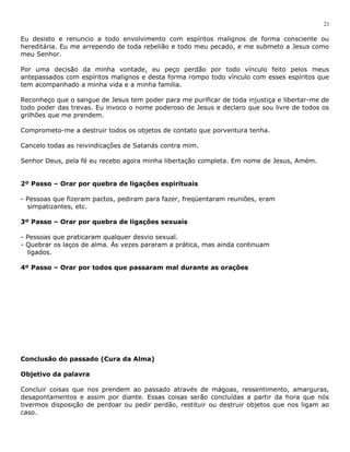 21 
Eu desisto e renuncio a todo envolvimento com espíritos malignos de forma consciente ou 
hereditária. Eu me arrependo de toda rebelião e todo meu pecado, e me submeto a Jesus como 
meu Senhor. 
Por uma decisão da minha vontade, eu peço perdão por todo vínculo feito pelos meus 
antepassados com espíritos malignos e desta forma rompo todo vínculo com esses espíritos que 
tem acompanhado a minha vida e a minha família. 
Reconheço que o sangue de Jesus tem poder para me purificar de toda injustiça e libertar-me de 
todo poder das trevas. Eu invoco o nome poderoso de Jesus e declaro que sou livre de todos os 
grilhões que me prendem. 
Comprometo-me a destruir todos os objetos de contato que porventura tenha. 
Cancelo todas as reivindicações de Satanás contra mim. 
Senhor Deus, pela fé eu recebo agora minha libertação completa. Em nome de Jesus, Amém. 
2º Passo – Orar por quebra de ligações espirituais 
- Pessoas que fizeram pactos, pediram para fazer, freqüentaram reuniões, eram 
simpatizantes, etc. 
3º Passo – Orar por quebra de ligações sexuais 
- Pessoas que praticaram qualquer desvio sexual. 
- Quebrar os laços de alma. Às vezes pararam a prática, mas ainda continuam 
ligados. 
4º Passo – Orar por todos que passaram mal durante as orações 
Conclusão do passado (Cura da Alma) 
Objetivo da palavra 
Concluir coisas que nos prendem ao passado através de mágoas, ressentimento, amarguras, 
desapontamentos e assim por diante. Essas coisas serão concluídas a partir da hora que nós 
tivermos disposição de perdoar ou pedir perdão, restituir ou destruir objetos que nos ligam ao 
caso. 
 