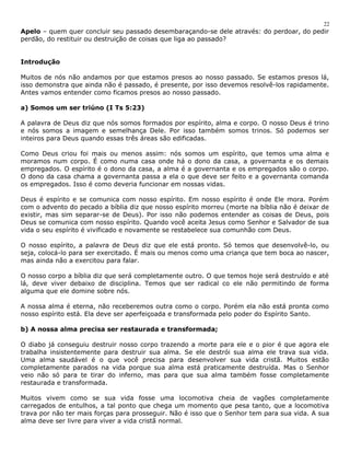 22 
Apelo – quem quer concluir seu passado desembaraçando-se dele através: do perdoar, do pedir 
perdão, do restituir ou destruição de coisas que liga ao passado? 
Introdução 
Muitos de nós não andamos por que estamos presos ao nosso passado. Se estamos presos lá, 
isso demonstra que ainda não é passado, é presente, por isso devemos resolvê-los rapidamente. 
Antes vamos entender como ficamos presos ao nosso passado. 
a) Somos um ser triúno (I Ts 5:23) 
A palavra de Deus diz que nós somos formados por espírito, alma e corpo. O nosso Deus é trino 
e nós somos a imagem e semelhança Dele. Por isso também somos trinos. Só podemos ser 
inteiros para Deus quando essas três áreas são edificadas. 
Como Deus criou foi mais ou menos assim: nós somos um espírito, que temos uma alma e 
moramos num corpo. É como numa casa onde há o dono da casa, a governanta e os demais 
empregados. O espírito é o dono da casa, a alma é a governanta e os empregados são o corpo. 
O dono da casa chama a governanta passa a ela o que deve ser feito e a governanta comanda 
os empregados. Isso é como deveria funcionar em nossas vidas. 
Deus é espírito e se comunica com nosso espírito. Em nosso espírito é onde Ele mora. Porém 
com o advento do pecado a bíblia diz que nosso espírito morreu (morte na bíblia não é deixar de 
existir, mas sim separar-se de Deus). Por isso não podemos entender as coisas de Deus, pois 
Deus se comunica com nosso espírito. Quando você aceita Jesus como Senhor e Salvador de sua 
vida o seu espírito é vivificado e novamente se restabelece sua comunhão com Deus. 
O nosso espírito, a palavra de Deus diz que ele está pronto. Só temos que desenvolvê-lo, ou 
seja, colocá-lo para ser exercitado. É mais ou menos como uma criança que tem boca ao nascer, 
mas ainda não a exercitou para falar. 
O nosso corpo a bíblia diz que será completamente outro. O que temos hoje será destruído e até 
lá, deve viver debaixo de disciplina. Temos que ser radical co ele não permitindo de forma 
alguma que ele domine sobre nós. 
A nossa alma é eterna, não receberemos outra como o corpo. Porém ela não está pronta como 
nosso espírito está. Ela deve ser aperfeiçoada e transformada pelo poder do Espírito Santo. 
b) A nossa alma precisa ser restaurada e transformada; 
O diabo já conseguiu destruir nosso corpo trazendo a morte para ele e o pior é que agora ele 
trabalha insistentemente para destruir sua alma. Se ele destrói sua alma ele trava sua vida. 
Uma alma saudável é o que você precisa para desenvolver sua vida cristã. Muitos estão 
completamente parados na vida porque sua alma está praticamente destruída. Mas o Senhor 
veio não só para te tirar do inferno, mas para que sua alma também fosse completamente 
restaurada e transformada. 
Muitos vivem como se sua vida fosse uma locomotiva cheia de vagões completamente 
carregados de entulhos, a tal ponto que chega um momento que pesa tanto, que a locomotiva 
trava por não ter mais forças para prosseguir. Não é isso que o Senhor tem para sua vida. A sua 
alma deve ser livre para viver a vida cristã normal. 
 