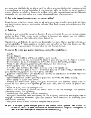 24 
em quase sua totalidade são geradas a partir de relacionamentos. Onde existir relacionamentos 
a probabilidade de sermos “infectados” é muito grande. Além da família, temos o trabalho, a 
escola, a igreja e por aí afora. Alguém diz: então é melhor não nos relacionarmos mais. Não seja 
apressado, pois para que a alma seja curada são necessários os relacionamentos. 
3) Por onde essas doenças entram em nossas vidas? 
Essas doenças entram em nossas vidas por várias formas, mas a grande maioria entra por fatos 
que aconteceram e geraram sentimentos mal resolvidos. Dentre esses sentimentos quero falar 
sobre três. 
a) Rejeição 
Rejeição é um sentimento natural do homem. É um sentimento de que não somos amados, 
aceitos ou bem-vindos; antes, somos rejeitados e ignorados por aqueles que nos rodeiam. 
Normalmente sempre interpreta mal a atitude dos outros. 
O problema na verdade não é o sentimento de rejeição, mas como lidamos quando sentimos que 
somos rejeitados. A nossa resposta à rejeição é que vai definir se ficaremos doentes ou não. 
Quase sempre respondemos de forma errada e por isso ficamos doentes. 
Exemplos de coisas que quando acontece, nos sentimos rejeitados: 
- Apelidos; 
- Divórcio dos pais; 
- Abandono da mãe (deixa o filho para trabalhar ou se casar); 
- Carência afetiva (o pai ou a mãe nunca lhe disseram que o amava, nunca lhe fizeram carinho); 
- Desinteresse do pai ou da mãe (através de “morte”, excesso de trabalho, cansaço); 
- Vícios dos pais (drogados, prostitutos, alcoólatras, isso trás vergonha); 
- O nome próprio (Geni - A música do Chico); 
- A morte do pai, da mãe ou de ambos e a pessoa toma como rejeição a si; 
- Problemas familiares (pais e irmãos - preferência dos pais por outro irmão, brutalidade dos 
pais, desinteresse, opressão, assédio do pai ou padrasto); 
- Quebra de relacionamentos (por atitudes que você fez, por atitudes que o outro fez, não houve 
tolerância, às vezes não houve amor); 
- Oportunidades dadas a outros (eu achava que deveria ser minha e foi dada a outros); 
- Honras dadas aos outros e não a mim; 
- Profecias auto-realizadoras - pastor, líder, pai e mãe lançam sobre os filhos – coisas como: eu 
desisto de você; será que não aprende, já falei 1000 vezes; ah! você nunca vai prestar para 
nada; 
- Você é um burro, nunca vai conseguir nada; 
- Ensino sem disciplina ou disciplinado demais (fruto de lar sem liderança; sem controle; 
autoritário demais; sem equilíbrio); 
- Discriminação racial, sexual, cultural e financeiro; 
- Rejeição no casamento (falta de cuidado para com a esposa; abstinência sexual por parte do 
cônjuge; expectativas frustradas; ejaculação precoce; frieza masculina ou feminina; corpo 
masculino ou feminino); 
- Rejeição do marido quando soube que a esposa estava grávida. 
O que a rejeição quase sempre produz em nossas vidas quando não damos as 
respostas certas a esse sentimento? Ressentimentos, mágoas, amarguras e 
DESAPONTAMENTOS (Pais, amigos ou namorados(as)). 
 