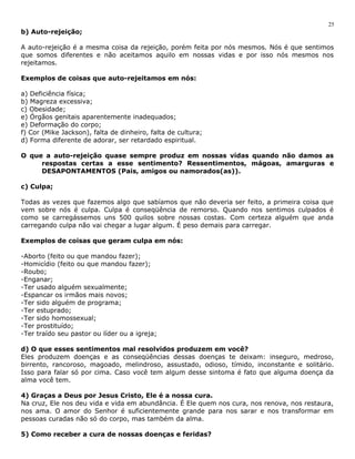 b) Auto-rejeição; 
A auto-rejeição é a mesma coisa da rejeição, porém feita por nós mesmos. Nós é que sentimos 
que somos diferentes e não aceitamos aquilo em nossas vidas e por isso nós mesmos nos 
rejeitamos. 
Exemplos de coisas que auto-rejeitamos em nós: 
a) Deficiência física; 
b) Magreza excessiva; 
c) Obesidade; 
e) Órgãos genitais aparentemente inadequados; 
e) Deformação do corpo; 
f) Cor (Mike Jackson), falta de dinheiro, falta de cultura; 
d) Forma diferente de adorar, ser retardado espiritual. 
O que a auto-rejeição quase sempre produz em nossas vidas quando não damos as 
respostas certas a esse sentimento? Ressentimentos, mágoas, amarguras e 
DESAPONTAMENTOS (Pais, amigos ou namorados(as)). 
c) Culpa; 
Todas as vezes que fazemos algo que sabíamos que não deveria ser feito, a primeira coisa que 
vem sobre nós é culpa. Culpa é conseqüência de remorso. Quando nos sentimos culpados é 
como se carregássemos uns 500 quilos sobre nossas costas. Com certeza alguém que anda 
carregando culpa não vai chegar a lugar algum. É peso demais para carregar. 
Exemplos de coisas que geram culpa em nós: 
-Aborto (feito ou que mandou fazer); 
-Homicídio (feito ou que mandou fazer); 
-Roubo; 
-Enganar; 
-Ter usado alguém sexualmente; 
-Espancar os irmãos mais novos; 
-Ter sido alguém de programa; 
-Ter estuprado; 
-Ter sido homossexual; 
-Ter prostituído; 
-Ter traído seu pastor ou líder ou a igreja; 
d) O que esses sentimentos mal resolvidos produzem em você? 
Eles produzem doenças e as conseqüências dessas doenças te deixam: inseguro, medroso, 
birrento, rancoroso, magoado, melindroso, assustado, odioso, tímido, inconstante e solitário. 
Isso para falar só por cima. Caso você tem algum desse sintoma é fato que alguma doença da 
alma você tem. 
4) Graças a Deus por Jesus Cristo, Ele é a nossa cura. 
Na cruz, Ele nos deu vida e vida em abundância. É Ele quem nos cura, nos renova, nos restaura, 
nos ama. O amor do Senhor é suficientemente grande para nos sarar e nos transformar em 
pessoas curadas não só do corpo, mas também da alma. 
5) Como receber a cura de nossas doenças e feridas? 
25 
 