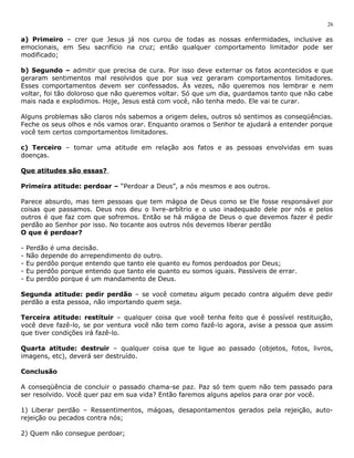 a) Primeiro – crer que Jesus já nos curou de todas as nossas enfermidades, inclusive as 
emocionais, em Seu sacrifício na cruz; então qualquer comportamento limitador pode ser 
modificado; 
b) Segundo – admitir que precisa de cura. Por isso deve externar os fatos acontecidos e que 
geraram sentimentos mal resolvidos que por sua vez geraram comportamentos limitadores. 
Esses comportamentos devem ser confessados. Às vezes, não queremos nos lembrar e nem 
voltar, foi tão doloroso que não queremos voltar. Só que um dia, guardamos tanto que não cabe 
mais nada e explodimos. Hoje, Jesus está com você, não tenha medo. Ele vai te curar. 
Alguns problemas são claros nós sabemos a origem deles, outros só sentimos as conseqüências. 
Feche os seus olhos e nós vamos orar. Enquanto oramos o Senhor te ajudará a entender porque 
você tem certos comportamentos limitadores. 
c) Terceiro – tomar uma atitude em relação aos fatos e as pessoas envolvidas em suas 
doenças. 
Que atitudes são essas? 
Primeira atitude: perdoar – “Perdoar a Deus”, a nós mesmos e aos outros. 
Parece absurdo, mas tem pessoas que tem mágoa de Deus como se Ele fosse responsável por 
coisas que passamos. Deus nos deu o livre-arbítrio e o uso inadequado dele por nós e pelos 
outros é que faz com que sofremos. Então se há mágoa de Deus o que devemos fazer é pedir 
perdão ao Senhor por isso. No tocante aos outros nós devemos liberar perdão 
O que é perdoar? 
- Perdão é uma decisão. 
- Não depende do arrependimento do outro. 
- Eu perdôo porque entendo que tanto ele quanto eu fomos perdoados por Deus; 
- Eu perdôo porque entendo que tanto ele quanto eu somos iguais. Passíveis de errar. 
- Eu perdôo porque é um mandamento de Deus. 
Segunda atitude: pedir perdão – se você cometeu algum pecado contra alguém deve pedir 
perdão a esta pessoa, não importando quem seja. 
Terceira atitude: restituir – qualquer coisa que você tenha feito que é possível restituição, 
você deve fazê-lo, se por ventura você não tem como fazê-lo agora, avise a pessoa que assim 
que tiver condições irá fazê-lo. 
Quarta atitude: destruir – qualquer coisa que te ligue ao passado (objetos, fotos, livros, 
imagens, etc), deverá ser destruído. 
Conclusão 
A conseqüência de concluir o passado chama-se paz. Paz só tem quem não tem passado para 
ser resolvido. Você quer paz em sua vida? Então faremos alguns apelos para orar por você. 
1) Liberar perdão – Ressentimentos, mágoas, desapontamentos gerados pela rejeição, auto-rejeição 
ou pecados contra nós; 
2) Quem não consegue perdoar; 
26 
 