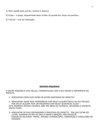 3) Pedir perdão pelo que fez, restituir e destruir. 
4) Culpa – a igreja, representada pelos irmãos irá perdoá-los. Jesus nos perdoou. 
5) Trauma – orar por libertação. 
GRUPOS PEQUENOS 
O GRUPO PEQUENO É UMA CÉLULA, COMPARTILHAR COM O SEU GRUPO O ANDAMENTO DO 
IMPACTO. 
1- PERGUNTAR COMO ELES ESTÃO SE ESTÃO GOSTANDO DO IMPACTO? 
2- PERGUNTAR, QUEM TEVE EXPERIÊNCIA COM DEUS? ALGUÉM TOCOU OU FOI TOCADO 
POR DEUS? ALGUÉM TEVE UM ENCONTRO COM DEUS? ACONTECEU ALGO? 
ESTE MOMENTO DEIXAR FALAREM, NÃO TER MEDO DO SILÊNCIO, AGUARDAR O ESPIRITO 
SANTO FAZER. 
3- PERGUNTAR SE ELES ENTENDERAM O PROCESSO DO IMPACTO: TEM QUE ESTAR SÓ; 
27 
LUTAR; AGARRAR OS PÉS DE DEUS E PEDIR A BENÇÃO, NÃO DESISTIR. 
PASSAR AS PALAVRAS: PENIEL, PECADO, EVANGELISMO, LIBERTAÇÃO E CONCLUSÃO DO 
PASSADO. 
 
