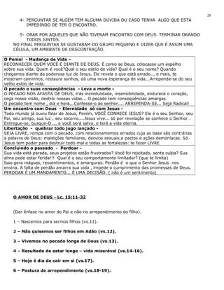 4- PERGUNTAR SE ALGÉM TEM ALGUMA DÚVIDA OU CASO TENHA ALGO QUE ESTÁ 
IMPEDINDO DE TER O ENCONTRO. 
5- ORAR POR AQUELES QUE NÃO TIVERAM ENCONTRO COM DEUS. TERMINAR ORANDO 
TODOS JUNTOS. 
NO FINAL PERGUNTAR SE GOSTARAM DO GRUPO PEQUENO E DIZER QUE É ASSIM UMA 
CÉLULA, UM AMBIENTE DE DESCONTRAÇÃO. 
O Peniel - Mudança de Vida – 
RECONHECER QUEM VOCÊ É DIANTE DE DEUS. É como se Deus, colocasse um espelho 
sobre sua vida. Quem é você?Qual o seu estilo de vida? Qual é o seu nome? Quando 
chegamos diante da poderosa luz de Jesus, Ele revela o que está errado... e mais, te 
mostram caminhos, restaura sonhos, dá uma nova esperança de vida...Arrependa-se do seu 
velho estilo de vida. 
O pecado e suas conseqüências - Leva a morte - 
O PECADO NOS AFASTA DE DEUS, trás incredulidade, insensibilidade, endurece o coração, 
cega nossa visão, destrói nossas vidas... O pecado tem conseqüências amargas. 
O pecado tem nome , dia e hora...Confesse-o ao senhor.... ARREPENDA-SE... Seja Radical! 
Um encontro com Deus - Eternidade só com Jesus - 
Todo mundo já ouviu falar de Jesus, Porém, VOCÊ CONHECE JESUS? Ele é o seu Senhor, seu 
Pai, seu amigo, sua luz , seu socorro....Jesus vive... só por revelação se conhece o Senhor . 
Entregue-se, busque-O ... e você será salvo, e terá a vida eterna. 
Libertação - quebrar todo jugo lançado - 
SEJA LIVRE, rompa com o pecado, com relacionamentos errados cuja as base são contrárias 
a palavra de Deus: maldições familiares, desvios sexuais,e pactos e ações demoníacas. Só 
Jesus tem poder para destruir todo mal e todas as fortalezas: te fazer LIVRE 
Concluindo o passado - Perdoar - 
Sua vida está parada, seus projetos estão frustrados? Você foi rejeitado, sente culpa? Sua 
alma pode estar ferida!!! Qual é o seu comportamento limitador? (que te limita) 
Isso gera mágoas, ressentimentos, e amarguras. Perdão é o que o Senhor Jesus nos 
ensina. A falta de perdão amarra sua vida , impede o cumprimento das promessas de Deus. 
PERDOAR É UM MANDAMENTO... É UMA DECISÃO. ( não é um sentimento) 
O AMOR DE DEUS - Lc. 15:11-32 
(Dar ênfase no amor do Pai e não no arrependimento do filho). 
1 – Nascemos para sermos filhos (vs.11). 
2 – Não quisemos ser filhos em Adão (vs.12). 
3 – Vivemos no pecado longe de Deus (vs.13). 
4 – Resultado de estar longe – vida miserável (vs.14-16). 
5 – Hoje é dia de cair em si (vs.17). 
6 – Postura de arrependimento (vs.18-19). 
28 
 