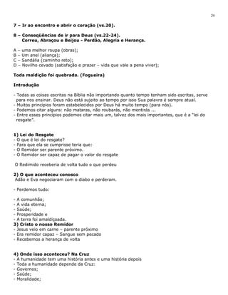 7 – Ir ao encontro e abrir o coração (vs.20). 
8 – Conseqüências de ir para Deus (vs.22-24). 
Correu, Abraçou e Beijou - Perdão, Alegria e Herança. 
A – uma melhor roupa (obras); 
B – Um anel (aliança); 
C – Sandália (caminho reto); 
D – Novilho cevado (satisfação e prazer – vida que vale a pena viver); 
Toda maldição foi quebrada. (Fogueira) 
Introdução 
- Todas as coisas escritas na Bíblia não importando quanto tempo tenham sido escritas, serve 
para nos ensinar. Deus não está sujeito ao tempo por isso Sua palavra é sempre atual. 
- Muitos princípios foram estabelecidos por Deus há muito tempo (para nós). 
- Podemos citar alguns: não mataras, não roubarás, não mentirás ... 
- Entre esses princípios podemos citar mais um, talvez dos mais importantes, que é a “lei do 
resgate”. 
1) Lei do Resgate 
- O que é lei do resgate? 
- Para que ela se cumprisse teria que: 
- O Remidor ser parente próximo. 
- O Remidor ser capaz de pagar o valor do resgate 
O Redimido receberia de volta tudo o que perdeu 
2) O que aconteceu conosco 
Adão e Eva negociaram com o diabo e perderam. 
- Perdemos tudo: 
- A comunhão; 
- A vida eterna; 
- Saúde; 
- Prosperidade e 
- A terra foi amaldiçoada. 
3) Cristo o nosso Remidor 
- Jesus veio em carne – parente próximo 
- Era remidor capaz – Sangue sem pecado 
- Recebemos a herança de volta 
4) Onde isso aconteceu? Na Cruz 
- A humanidade tem uma história antes e uma história depois 
- Toda a humanidade depende da Cruz: 
- Governos; 
- Saúde; 
- Moralidade; 
29 
 