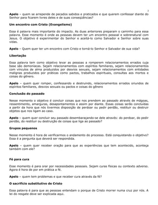 3 
Apelo – quem se arrepende de pecados sabidos e praticados e que querem confessar diante do 
Senhor para ficarem livres deles e de suas conseqüências? 
Um encontro com Cristo (Evangelismo) 
Essa é palavra mais importante do impacto. As duas anteriores preparam o caminho para essa 
palavra. Esse momento é onde as pessoas devem ter um encontro pessoal e sobrenatural com 
Jesus. O objetivo é experimentar do Senhor e aceitá-lo como Salvador e Senhor sobre suas 
vidas. 
Apelo – Quem quer ter um encontro com Cristo e torná-lo Senhor e Salvador de sua vida? 
Libertação 
Essa palavra tem como objetivo levar as pessoas a romperem relacionamentos errados cuja 
base são demoníacas. Sejam relacionamentos com espíritos familiares, sejam relacionamentos 
com vínculos de alma produzidos por desvios sexuais, sejam relacionamentos com entidades 
malignas produzidos por práticas como pactos, trabalhos espirituais, consultas aos mortos e 
coisas do gênero. 
Apelo – quem quer romper, confessando e destruindo, relacionamentos errados oriundos de 
espíritos familiares, desvios sexuais ou pactos e coisas do gênero 
Conclusão do passado 
Nesse momento o objetivo é concluir coisas que nos prendem ao passado através de mágoas, 
ressentimento, amarguras, desapontamentos e assim por diante. Essas coisas serão concluídas 
a partir da hora que nós tivermos disposição de perdoar ou pedir perdão, restituir ou destruir 
objetos que nos ligam ao caso. 
Apelo – quem quer concluir seu passado desembaraçando-se dele através: do perdoar, do pedir 
perdão, do restituir ou destruição de coisas que liga ao passado? 
Grupos pequenos 
Nesse momento é hora de verificarmos o andamento do processo. Está conquistando o objetivo? 
Essa é a pergunta que deverá ser respondida. 
Apelo – quem quer receber oração para que as experiências que tem acontecido, aconteça 
também com ele? 
Fé para cura 
Esse momento é para orar por necessidades pessoais. Sejam curas físicas ou contexto adverso. 
Agora é hora de por em prática a fé. 
Apelo – quem tem problemas e que receber cura através da fé? 
O sacrifício substitutivo de Cristo 
Essa palavra é para que as pessoas entendam o porque de Cristo morrer numa cruz por nós. A 
lei do resgate deve ser explicada aqui. 
 