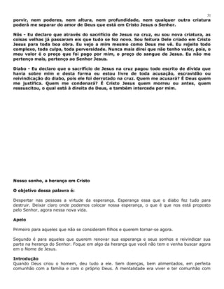 31 
porvir, nem poderes, nem altura, nem profundidade, nem qualquer outra criatura 
poderá me separar do amor de Deus que está em Cristo Jesus o Senhor. 
Nós - Eu declaro que através do sacrifício de Jesus na cruz, eu sou nova criatura, as 
coisas velhas já passaram eis que tudo se fez novo. Sou feitura Dele criado em Cristo 
Jesus para toda boa obra. Eu vejo a mim mesmo como Deus me vê. Eu rejeito todo 
complexo, toda culpa, toda perversidade. Nunca mais direi que não tenho valor, pois, o 
meu valor é o preço que foi pago por mim, o preço do sangue de Jesus. Eu não me 
pertenço mais, pertenço ao Senhor Jesus. 
Diabo - Eu declaro que o sacrifício de Jesus na cruz pagou todo escrito de dívida que 
havia sobre mim e desta forma eu estou livre de toda acusação, escravidão ou 
reivindicação do diabo, pois ele foi derrotado na cruz. Quem me acusará? É Deus quem 
me justifica. Quem me condenará? É Cristo Jesus quem morreu ou antes, quem 
ressuscitou, o qual está à direita de Deus, e também intercede por mim. 
Nosso sonho, a herança em Cristo 
O objetivo dessa palavra é: 
Despertar nas pessoas a virtude da esperança. Esperança essa que o diabo fez tudo para 
destruir. Deixar claro onde podemos colocar nossa esperança, o que é que nos está proposto 
pelo Senhor, agora nessa nova vida. 
Apelo 
Primeiro para aqueles que não se consideram filhos e querem tornar-se agora. 
Segundo é para aqueles que querem renovar sua esperança e seus sonhos e reivindicar sua 
parte na herança do Senhor. Foque em algo da herança que você não tem e venha buscar agora 
em o Nome de Jesus. 
Introdução 
Quando Deus criou o homem, deu tudo a ele. Sem doenças, bem alimentados, em perfeita 
comunhão com a família e com o próprio Deus. A mentalidade era viver e ter comunhão com 
 