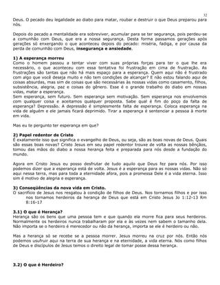 Deus. O pecado deu legalidade ao diabo para matar, roubar e destruir o que Deus preparou para 
nós. 
Depois do pecado a mentalidade era sobreviver, acumular para se ter segurança, pois perdeu-se 
a comunhão com Deus, que era a nossa segurança. Desta forma passamos gerações após 
gerações só enxergando o que aconteceu depois do pecado: miséria, fadiga, e por causa da 
perda de comunhão com Deus, insegurança e ansiedade. 
1) A esperança morreu 
Como o homem passou a tentar viver com suas próprias forças para ter o que lhe era 
necessário, o que aconteceu com essa tentativa foi frustração em cima de frustração. As 
frustrações são tantas que não há mais espaço para a esperança. Quem aqui não é frustrado 
com algo que você deseja muito e não tem condições de alcançar? E não estou falando aqui de 
coisas absurdas, mas sim de coisas que são necessárias às nossas vidas como casamento, filhos, 
subsistência, alegria, paz e coisas do gênero. Esse é o grande trabalho do diabo em nossas 
vidas, matar a esperança. 
Sem esperança, sem futuro. Sem esperança sem motivação. Sem esperança nos envolvemos 
com qualquer coisa e aceitamos qualquer proposta. Sabe qual é fim do poço da falta de 
esperança? Depressão. A depressão é simplesmente falta de esperança. Coloca esperança na 
vida de alguém e ele jamais ficará deprimido. Tirar a esperança é sentenciar a pessoa à morte 
em vida. 
Mas eu te pergunto ter esperança em que? 
2) Papel redentor de Cristo 
É exatamente isso que significa o evangelho de Deus, ou seja, são as boas novas de Deus. Quais 
são essas boas novas? Cristo Jesus em seu papel redentor trouxe de volta as nossas bênçãos, 
tomou das mãos do diabo a nossa herança feita e preparada para nós desde a fundação do 
mundo. 
Agora em Cristo Jesus eu posso desfrutar de tudo aquilo que Deus fez para nós. Por isso 
podemos dizer que a esperança está de volta. Jesus é a esperança para as nossas vidas. Não só 
aqui nessa terra, mas para toda a eternidade afora, pois a promessa Dele é a vida eterna. Isso 
sim é motivo de alegria e esperança. 
3) Conseqüências da nova vida em Cristo. 
O sacrifício de Jesus nos resgatou à condição de filhos de Deus. Nos tornamos filhos e por isso 
nos tornamos herdeiros da herança de Deus que está em Cristo Jesus Jo 1:12-13 Rm 
8:16-17 
3.1) O que é Herança? 
Herança são os bens que uma pessoa tem e que quando ela morre fica para seus herdeiros. 
Normalmente os herdeiros nunca trabalharam por ela e às vezes nem sabem o tamanho dela. 
Não importa se o herdeiro é merecedor ou não da herança, importa se ele é herdeiro ou não. 
Mas a herança só se recebe se a pessoa morrer. Jesus morreu na cruz por nós. Então nós 
podemos usufruir aqui na terra de sua herança e na eternidade, a vida eterna. Nós como filhos 
de Deus e discípulos de Jesus temos o direito legal de tomar posse dessa herança. 
3.2) O que é Herdeiro? 
32 
 