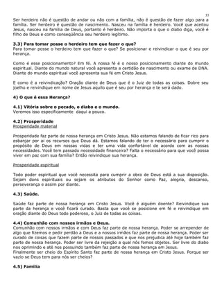 Ser herdeiro não é questão de andar ou não com a família, não é questão de fazer algo para a 
família. Ser herdeiro é questão de nascimento. Nasceu na família é herdeiro. Você que aceitou 
Jesus, nasceu na família de Deus, portanto é herdeiro. Não importa o que o diabo diga, você é 
filho de Deus e como conseqüência seu herdeiro legítimo. 
3.3) Para tomar posse o herdeiro tem que fazer o que? 
Para tomar posse o herdeiro tem que fazer o que? Se posicionar e reivindicar o que é seu por 
herança. 
Como é esse posicionamento? Em fé. A nossa fé é o nosso posicionamento diante do mundo 
espiritual. Diante do mundo natural você apresenta a certidão de nascimento ou exame de DNA. 
Diante do mundo espiritual você apresenta sua fé em Cristo Jesus. 
E como é a reivindicação? Oração diante de Deus que é o Juiz de todas as coisas. Dobre seu 
joelho e reivindique em nome de Jesus aquilo que é seu por herança e te será dado. 
4) O que é essa Herança? 
4.1) Vitória sobre o pecado, o diabo e o mundo. 
Veremos isso especificamente daqui a pouco. 
4.2) Prosperidade 
Prosperidade material 
Prosperidade faz parte de nossa herança em Cristo Jesus. Não estamos falando de ficar rico para 
esbanjar por aí os recursos que Deus dá. Estamos falando de ter o necessário para cumprir o 
propósito de Deus em nossas vidas e ter uma vida confortável de acordo com as nossas 
necessidades. Você tem passado necessidade financeira? Falta o necessário para que você possa 
viver em paz com sua família? Então reivindique sua herança. 
Prosperidade espiritual 
Todo poder espiritual que você necessita para cumprir a obra de Deus está a sua disposição. 
Sejam dons espirituais ou sejam os atributos do Senhor como Paz, alegria, descanso, 
perseverança e assim por diante. 
4.3) Saúde. 
Saúde faz parte de nossa herança em Cristo Jesus. Você é alguém doente? Reivindique sua 
parte da herança e você ficará curado. Basta que você se posicione em fé e reivindique em 
oração diante do Deus todo poderoso, o Juiz de todas as coisas. 
4.4) Comunhão com nossos irmãos e Deus. 
Comunhão com nossos irmãos e com Deus faz parte de nossa herança. Poder se arrepender de 
algo que fizemos e pedir perdão a Deus e a nossos irmãos faz parte de nossa herança. Poder ser 
curado de coisas que fazem parte de nossos passados e que nos prejudica até hoje também faz 
parte de nossa herança. Poder ser livre da rejeição a qual nós fomos objetos. Ser livre do diabo 
nos oprimindo e até nos possuindo também faz parte de nossa herança em Jesus. 
Finalmente ser cheio do Espírito Santo faz parte de nossa herança em Cristo Jesus. Porque ser 
vazio se Deus tem para nós ser cheios? 
4.5) Família 
33 
 