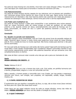 Faz parte de nossa herança ter uma família. Viver bem com nosso cônjuge e filhos. Faz parte ter 
uma vida digna com nossos pais os honrando e vivendo em harmonia com eles. 
4.6) Relacionamentos 
Faz parte de nossa herança sermos capazes de nos relacionar com as pessoas sem pressões e 
sem cobranças porque fomos libertos em Jesus Cristo de todo jugo. Agora somos livres para 
relacionarmos em liberdade e não mais ficarmos dentro das cavernas com medo das pessoas e 
receosos de cobranças e mais cobranças. Somos livres para amar e sermos espontâneos. 
4.5) Poder para multiplicar-se. 
Faz parte de nossa herança o poder para compartilhar o que recebemos para outras pessoas. 
Pode ser nossos familiares, pode ser nossos amigos ou pode ser qualquer um que esteja 
próximo a nós. Quando cremos em Jesus, automaticamente uma parte da herança, que é o 
poder comunicador, se instala em nós e a partir daí podemos transmitir a outros, o que 
recebemos. 
Conclusão 
Ex.: Quadro na parede com testamento. 
O pecado subjugou nossa mentalidade, mas em Cristo nós somos livres da opressão maligna do 
diabo. Devemos agora renovar a nossa mente para podermos tomar posse de nossa herança 
pela fé. Fé é a moeda de troca no mundo espiritual. Nós fomos criados para dominar e não para 
sermos dominados. 
Por isso qual parte da herança que você ainda não tomou posse? Qual parte da herança que faz 
muita falta a você? Saúde? Prosperidade? Paz? Constância? Alegria? Comunhão? Família? O que 
você precisa urgentemente tomar posse? Não podemos descansar até que tenhamos uma vida 
completamente plena no Senhor. 
Não cesse de falar e procurar estar vivendo uma vida que vale a pena ser chamada de vida. 
Apelo 
NOSSA HERANÇA EM CRISTO - 2 
Texto: Hebreus 9:16-17 
INTRODUÇÃO: Deus ao criar o homem deu tudo a ele. Com saúde, em perfeita harmonia com 
a família, prosperidade, alegria e o viver em comunhão com Ele. 
Após o pecado, o homem perdeu a comunhão com o seu Criador, por isso perdeu a esperança, 
caminha sem futuro, sem direção, sem propósito, em depressão, solidão, brigas, divisões, 
miséria, etc. 
1) O PAPEL REDENTOR DE JESUS 
É exatamente isso que significa o evangelho de Deus, ou seja, são as boas novas (boas noticias) 
de Deus para nós. Quais são essas boas novas? 
Cristo Jesus em seu papel redentor trouxe de volta as nossas bênçãos, tomou das mãos do 
diabo a NOSSA HERANÇA que Deus nos deu desde a fundação do mundo. 
2) O QUE É HERANÇA? 
34 
 