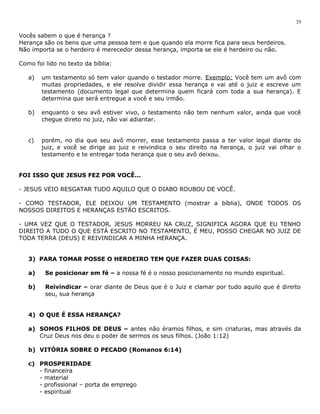 Vocês sabem o que é herança ? 
Herança são os bens que uma pessoa tem e que quando ela morre fica para seus herdeiros. 
Não importa se o herdeiro é merecedor dessa herança, importa se ele é herdeiro ou não. 
Como foi lido no texto da bíblia: 
a) um testamento só tem valor quando o testador morre. Exemplo: Você tem um avô com 
muitas propriedades, e ele resolve dividir essa herança e vai até o juiz e escreve um 
testamento (documento legal que determina quem ficará com toda a sua herança). E 
determina que será entregue a você e seu irmão. 
b) enquanto o seu avô estiver vivo, o testamento não tem nenhum valor, ainda que você 
chegue direto no juiz, não vai adiantar. 
c) porém, no dia que seu avô morrer, esse testamento passa a ter valor legal diante do 
juiz, e você se dirige ao juiz e reivindica o seu direito na herança, o juiz vai olhar o 
testamento e te entregar toda herança que o seu avô deixou. 
FOI ISSO QUE JESUS FEZ POR VOCÊ... 
- JESUS VEIO RESGATAR TUDO AQUILO QUE O DIABO ROUBOU DE VOCÊ. 
- COMO TESTADOR, ELE DEIXOU UM TESTAMENTO (mostrar a bíblia), ONDE TODOS OS 
NOSSOS DIREITOS E HERANÇAS ESTÃO ESCRITOS. 
- UMA VEZ QUE O TESTADOR, JESUS MORREU NA CRUZ, SIGNIFICA AGORA QUE EU TENHO 
DIREITO A TUDO O QUE ESTÁ ESCRITO NO TESTAMENTO, É MEU, POSSO CHEGAR NO JUIZ DE 
TODA TERRA (DEUS) E REIVINDICAR A MINHA HERANÇA. 
3) PARA TOMAR POSSE O HERDEIRO TEM QUE FAZER DUAS COISAS: 
a) Se posicionar em fé – a nossa fé é o nosso posicionamento no mundo espiritual. 
b) Reivindicar – orar diante de Deus que é o Juiz e clamar por tudo aquilo que é direito 
seu, sua herança 
4) O QUE É ESSA HERANÇA? 
a) SOMOS FILHOS DE DEUS – antes não éramos filhos, e sim criaturas, mas através da 
Cruz Deus nos deu o poder de sermos os seus filhos. (João 1:12) 
b) VITÓRIA SOBRE O PECADO (Romanos 6:14) 
c) PROSPERIDADE 
- financeira 
- material 
- profissional – porta de emprego 
- espiritual 
35 
 
