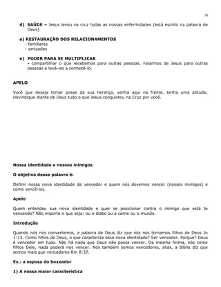 d) SAÚDE – Jesus levou na cruz todas as nossas enfermidades (está escrito na palavra de 
Deus) 
e) RESTAURAÇÃO DOS RELACIONAMENTOS 
- familiares 
- amizades 
e) PODER PARA SE MULTIPLICAR 
- compartilhar o que recebemos para outras pessoas. Falarmos de Jesus para outras 
pessoas e levá-las a conhecê-lo. 
APELO 
Você que deseja tomar posse da sua herança, venha aqui na frente, tenha uma atitude, 
reivindique diante de Deus tudo o que Jesus conquistou na Cruz por você. 
Nossa identidade e nossos inimigos 
O objetivo dessa palavra é: 
Definir nossa nova identidade de vencedor e quem nós devemos vencer (nossos inimigos) e 
como vencê-los. 
Apelo 
Quem entendeu sua nova identidade e quer se posicionar contra o inimigo que está te 
vencendo? Não importa o que seja: ou o diabo ou a carne ou o mundo. 
Introdução 
Quando nós nos convertemos, a palavra de Deus diz que nós nos tornamos filhos de Deus Jo 
1:12. Como filhos de Deus, o que caracteriza essa nova identidade? Ser vencedor. Porque? Deus 
é vencedor em tudo. Não há nada que Deus não possa vencer. Da mesma forma, nós como 
filhos Dele, nada poderá nos vencer. Nós também somos vencedores, aliás, a bíblia diz que 
somos mais que vencedores Rm 8:37. 
Ex.: a esposa do boxeador 
1) A nossa maior característica 
36 
 