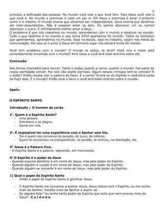 princípio a edificação das pessoas. No mundo você vale o que você tem. Para Deus você vale o 
que você é. No mundo a premissa é cada um por si. Em Deus a premissa é amar o próximo 
como a ti mesmo. O mundo ensina que devemos ser independentes. Deus ensina que devemos 
ser inter-dependentes. Não é possível amar os dois. Ou vamos aborrecer um ou vamos 
aborrecer o outro. É infinitamente melhor amar a Deus. 
O problema é que nós nascemos no mundo, aprendemos com o mundo e estamos no mundo. 
Tudo o que fazemos é no mundo e isso torna difícil apartamos do mundo. Todos os conceitos 
que aprendemos, aprendemos no mundo. Seja na escola, seja no trabalho, sejam nos meios de 
comunicação. Por isso só o amor a Deus em primeiro lugar nos deixará livres do mundo. 
Você tem problema com o mundo? O mundo te seduz, te atrai? Você vira e mexe está 
completamente envolvido com o mundo? Ame Deus e você terá total domínio sobre ele. 
Conclusão 
Nós fomos chamados para vencer. Tanto o diabo, quanto a carne, quanto o mundo. Faz parte de 
nossa identidade vencer. Por isso não aceite derrotas. Algum desses inimigos tem te vencido? É 
o diabo? Então resista com a palavra de Deus. É a carne? Encha-se do Espírito e você dará conta 
de fugir dela. É o mundo? Então ame a Deus e você terá total controle sobre o mundo. 
Apelo. 
O ESPÍRITO SANTO 
Introdução / O homem da corda 
1o. Quem é o Espírito Santo? 
- Uma pessoa. 
- Entristece e se alegra; 
- Geme por nós. 
2o. É impossível ter uma experiência com o Senhor sem Ele. 
- Ele é quem nos convence do pecado, do juízo, do inferno; 
- Quem te convenceu na transparência, no perdão, te animou, na libertação, etc. 
3O Jesus é a Palavra Viva. 
- O Espírito Santo é a palavra operando, em movimento. 
4o O Espírito é o poder de Deus 
- Quando expulsa demônio é em nome de Jesus, mas pelo poder do Espírito. 
- Quando alguém é curado é em nome de Jesus, mas pelo poder do Espírito. 
- Quando alguém se converte é em nome de Jesus, mas pelo poder do Espírito. 
1) Qual o papel do Espírito Santo 
- Então o papel do Espírito Santo é glorificar Jesus. 
- O Espírito Santo me convence a aceitar Jesus, Jesus batiza com o Espírito, eu me encho 
mais do Senhor. Recebo mais do Senhor e assim vai. . 
- Se alguém falar “eu tenho tanto poder do Espírito que acho que nem preciso mais de 
Jesus”. C u i d a d o. 
39 
 