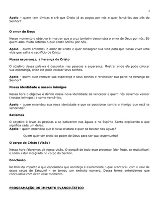 Apelo – quem tem dívidas e crê que Cristo já as pagou por nós e quer lançá-las aos pés do 
Senhor? 
O amor de Deus 
Nesse momento o objetivo é mostrar que a cruz também demonstra o amor de Deus por nós. Só 
quem ama muito sofreria o que Cristo sofreu por nós. 
Apelo – quem entendeu o amor de Cristo e quer consagrar sua vida para que possa viver uma 
vida que valha o sacrifício de Cristo 
Nossa esperança, a herança de Cristo 
O objetivo dessa palavra é despertar nas pessoas a esperança. Mostrar onde ela pode colocar 
sua esperança, onde ela pode colocar seus sonhos. 
Apelo – quem quer renovar sua esperança e seus sonhos e reivindicar sua parte na herança do 
Senhor? 
Nossa identidade e nossos inimigos 
Nessa hora o objetivo é definir nossa nova identidade de vencedor e quem nós devemos vencer 
(nossos inimigos) e como vencê-los. 
Apelo – quem entendeu sua nova identidade e que se posicionar contra o inimigo que está te 
vencendo? 
Batismos 
O objetivo é levar as pessoas a se batizarem nas águas e no Espírito Santo explicando o que 
significa cada um deles. 
Apelo – quem entendeu que é nova criatura e quer se batizar nas águas? 
Quem quer ser cheio do poder de Deus para ser sua testemunha? 
O corpo de Cristo (Visão) 
Nessa hora falaremos de nossa visão. O porquê de todo esse processo (dar fruto, se multiplicar) 
e como estar integrado no corpo do Senhor. 
Conclusão 
No final do impacto o que esperamos que aconteça é exatamente o que aconteceu com o vale de 
ossos secos de Ezequiel – se tornou um exército numero. Dessa forma entendemos que 
concluímos com êxito esse momento. 
PROGRAMAÇÃO DO IMPACTO EVANGELÍSTICO 
4 
 