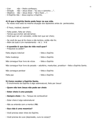- Crer não – Pedro confessou. 
- Direção não – Jesus disse : “eu sou o caminho ...”. 
- Objetivo não – Jesus disse : “ide e fazei ...”. 
- O Espírito não – Jesus soprou o Espírito. 
4) O que o Espírito Santo pode fazer na sua vida. 
- Às vezes você está na mesma situação dos Apóstolos antes do pentecostes. 
- É fraco, instável, doente? 
- Falta poder, falta ser cheio; 
- Temos que encher até derramar; 
- Você quer ser um vencedor, então tem que ser cheio; 
- Se você diz que já foi cheio e não lembra, então não foi. 
- Além de tudo é um mandamento – At 1 : 4-8 
- A questão é: que tipo de vida você quer? 
- Fraqueza ou poder? 
Falta alegria indizível - falta o Espírito 
Falta mudança - falta o Espírito 
Não consegue ficar livre de vícios - falta o Espírito 
Não consegue ficar livre do pecado – adultério, masturbar, prostituir - falta o Espírito Santo. 
Não consegue perdoar - falta o Espírito 
Falta paz - falta o Espírito 
5) Como receber o Espírito Santo. 
- O enchimento do Espírito é algo sobrenatural, feito por Jesus! 
- Quem não tem Jesus não pode ser cheio 
- Estar cheio é uma posição 
- Sempre cheio – Ex.: Tanque de combustível 
- Estar cheio é algo sobrenatural 
- Não se entende com a mente é Fé: 
- Sua vida é uma mesmice? 
- Você precisa estar cheio do Espírito. 
- Você precisa de cura (depressão, cura no corpo)? 
41 
 