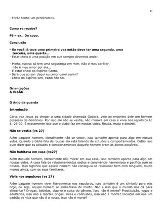 - Então tenha um pentecostes. 
Como se recebe? 
Fé – ex.: Do copo. 
Conclusão 
- Se você já teve uma primeira vez então deve ter uma segunda, uma 
terceira, uma quarta... 
- Estar cheio é uma posição em que sempre devemos andar. 
- Minha esposa só tem uma segurança em mim. Não é meu caráter, 
não é meu amor por ela... 
- É estar cheio do Espírito Santo. 
- Será que ao sair daqui eu continuarei assim? 
- Cheio do Espírito sim. Vazio não sei. 
Orientações 
A VISÃO 
O Anjo da guarda 
Introdução 
42 
Certa vez Jesus ao chegar a uma cidade chamada Gadara, veio ao encontro dele um homem 
possesso de demônios. Por isso ele não se vestia, não morava em casa e vivia nos sepulcros Lc 
8: 26-39. É exatamente isso que o diabo faz em nossas vidas. Rouba, mata e destrói. 
Não se vestia (vs 27) 
Além daquele homem, literalmente não se vestir, isso também aponta para algo em nossas 
vidas. Quando a bíblia fala de roupas ela está falando de atitudes e comportamentos. Então isso 
quer dizer que as atitudes e comportamentos daquele homem eram as piores possíveis. 
Não habitava em casa (vs27) 
Além daquele homem, literalmente não morar em sua casa, isso também aponta para algo em 
nossas vidas. A casa fala de relacionamentos sadios e convivência harmoniosa e pacífica com os 
nossos. Isso significa que aquele homem não conseguia se relacionar bem com ninguém, muito 
menos ainda, com os seus familiares. 
Vivia nos sepulcros (vs 27) 
Além daquele homem viver literalmente nos sepulcros, isso também é um símbolo para nós 
hoje, ou seja, aquele homem se alimentava de morte. Não é isso que o mundo nos dá para 
alimentar? Drogas, bebidas, cigarro e coisa do gênero. Isso não é morte? Prostituição, jogos e 
adultérios, isso não é morte? Brigas, rixas e confusões, isso não é morte? Inculcar em nós um 
padrão de vida que não é o nosso, isso não é morte? 
 