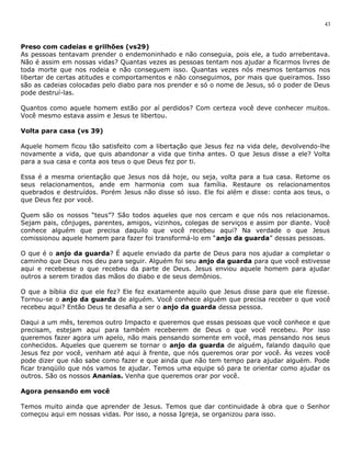 43 
Preso com cadeias e grilhões (vs29) 
As pessoas tentavam prender o endemoninhado e não conseguia, pois ele, a tudo arrebentava. 
Não é assim em nossas vidas? Quantas vezes as pessoas tentam nos ajudar a ficarmos livres de 
toda morte que nos rodeia e não conseguem isso. Quantas vezes nós mesmos tentamos nos 
libertar de certas atitudes e comportamentos e não conseguimos, por mais que queiramos. Isso 
são as cadeias colocadas pelo diabo para nos prender e só o nome de Jesus, só o poder de Deus 
pode destruí-las. 
Quantos como aquele homem estão por aí perdidos? Com certeza você deve conhecer muitos. 
Você mesmo estava assim e Jesus te libertou. 
Volta para casa (vs 39) 
Aquele homem ficou tão satisfeito com a libertação que Jesus fez na vida dele, devolvendo-lhe 
novamente a vida, que quis abandonar a vida que tinha antes. O que Jesus disse a ele? Volta 
para a sua casa e conta aos teus o que Deus fez por ti. 
Essa é a mesma orientação que Jesus nos dá hoje, ou seja, volta para a tua casa. Retome os 
seus relacionamentos, ande em harmonia com sua família. Restaure os relacionamentos 
quebrados e destruídos. Porém Jesus não disse só isso. Ele foi além e disse: conta aos teus, o 
que Deus fez por você. 
Quem são os nossos “teus”? São todos aqueles que nos cercam e que nós nos relacionamos. 
Sejam pais, cônjuges, parentes, amigos, vizinhos, colegas de serviços e assim por diante. Você 
conhece alguém que precisa daquilo que você recebeu aqui? Na verdade o que Jesus 
comissionou aquele homem para fazer foi transformá-lo em “anjo da guarda” dessas pessoas. 
O que é o anjo da guarda? É aquele enviado da parte de Deus para nos ajudar a completar o 
caminho que Deus nos deu para seguir. Alguém foi seu anjo da guarda para que você estivesse 
aqui e recebesse o que recebeu da parte de Deus. Jesus enviou aquele homem para ajudar 
outros a serem tirados das mãos do diabo e de seus demônios. 
O que a bíblia diz que ele fez? Ele fez exatamente aquilo que Jesus disse para que ele fizesse. 
Tornou-se o anjo da guarda de alguém. Você conhece alguém que precisa receber o que você 
recebeu aqui? Então Deus te desafia a ser o anjo da guarda dessa pessoa. 
Daqui a um mês, teremos outro Impacto e queremos que essas pessoas que você conhece e que 
precisam, estejam aqui para também receberem de Deus o que você recebeu. Por isso 
queremos fazer agora um apelo, não mais pensando somente em você, mas pensando nos seus 
conhecidos. Aqueles que querem se tornar o anjo da guarda de alguém, falando daquilo que 
Jesus fez por você, venham até aqui à frente, que nós queremos orar por você. Às vezes você 
pode dizer que não sabe como fazer e que ainda que não tem tempo para ajudar alguém. Pode 
ficar tranqüilo que nós vamos te ajudar. Temos uma equipe só para te orientar como ajudar os 
outros. São os nossos Ananias. Venha que queremos orar por você. 
Agora pensando em você 
Temos muito ainda que aprender de Jesus. Temos que dar continuidade à obra que o Senhor 
começou aqui em nossas vidas. Por isso, a nossa Igreja, se organizou para isso. 
 