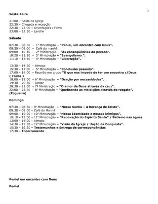 Sexta-Feira 
21:00 – Saída da Igreja 
22:30 – Chegada e recepção 
22:30 – 23:00 – Orientações / Filme 
23:00 – 23:30 – Lanche 
Sábado 
07:30 – 08:30 – 1a Ministração – “Peniel, um encontro com Deus”. 
08:30 – 09:00 – Café da manhã 
09:00 – 10:10 – 2ª Ministração – “As conseqüências do pecado”. 
10:20 – 11:10 – 3a Ministração – “Evangelismo ”. 
11:10 – 12:40 – 4a Ministração – “Libertação”. 
13:30 – 14:30 – Almoço 
15:30 – 17:00 – 5a Ministração – “Conclusão passado”. 
17:00 – 18:00 – Reunião em grupo ”O que nos impede de ter um encontro c/Deus 
( Todos ) 
18:00 – 19:00 – 6a Ministração – “Oração por necessidades”. 
19:30 – 20:30 – Jantar 
20:30 – 22:00 – 7ª Ministração – “O amor de Deus através da cruz”. 
22:00 – 22:30 – 8a Ministração – “Quebrando as maldições através do resgate”. 
(Fogueira) 
Domingo 
07:30 – 08:30 – 9a Ministração – “Nosso Sonho – A herança de Cristo”. 
08:30 – 09:00 – Café da Manhã 
09:00 – 10:00 – 10a Ministração – “Nossa Identidade e nossos inimigos”. 
10:10 – 12:00 – 11a Ministração – “Renovação do Espírito Santo” / Batismo nas águas 
13:00 – 14:00 – Almoço 
14:30 – 15:30 – 12a Ministração – “Visão da Igreja / Unção da Conquista”. 
15:30 – 16:30 – Testemunhos e Entrega de correspondências 
17:30 – Encerramento 
Peniel um encontro com Deus 
Peniel 
5 
 