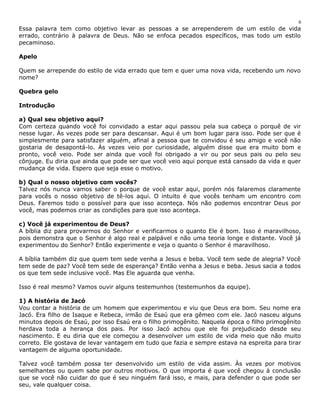 6 
Essa palavra tem como objetivo levar as pessoas a se arrependerem de um estilo de vida 
errado, contrário à palavra de Deus. Não se enfoca pecados específicos, mas todo um estilo 
pecaminoso. 
Apelo 
Quem se arrepende do estilo de vida errado que tem e quer uma nova vida, recebendo um novo 
nome? 
Quebra gelo 
Introdução 
a) Qual seu objetivo aqui? 
Com certeza quando você foi convidado a estar aqui passou pela sua cabeça o porquê de vir 
nesse lugar. Às vezes pode ser para descansar. Aqui é um bom lugar para isso. Pode ser que é 
simplesmente para satisfazer alguém, afinal a pessoa que te convidou é seu amigo e você não 
gostaria de desapontá-lo. Às vezes veio por curiosidade, alguém disse que era muito bom e 
pronto, você veio. Pode ser ainda que você foi obrigado a vir ou por seus pais ou pelo seu 
cônjuge. Eu diria que ainda que pode ser que você veio aqui porque está cansado da vida e quer 
mudança de vida. Espero que seja esse o motivo. 
b) Qual o nosso objetivo com vocês? 
Talvez nós nunca vamos saber o porque de você estar aqui, porém nós falaremos claramente 
para vocês o nosso objetivo de tê-los aqui. O intuito é que vocês tenham um encontro com 
Deus. Faremos todo o possível para que isso aconteça. Nós não podemos encontrar Deus por 
você, mas podemos criar as condições para que isso aconteça. 
c) Você já experimentou de Deus? 
A bíblia diz para provarmos do Senhor e verificarmos o quanto Ele é bom. Isso é maravilhoso, 
pois demonstra que o Senhor é algo real e palpável e não uma teoria longe e distante. Você já 
experimentou do Senhor? Então experimente e veja o quanto o Senhor é maravilhoso. 
A bíblia também diz que quem tem sede venha a Jesus e beba. Você tem sede de alegria? Você 
tem sede de paz? Você tem sede de esperança? Então venha a Jesus e beba. Jesus sacia a todos 
os que tem sede inclusive você. Mas Ele aguarda que venha. 
Isso é real mesmo? Vamos ouvir alguns testemunhos (testemunhos da equipe). 
1) A história de Jacó 
Vou contar a história de um homem que experimentou e viu que Deus era bom. Seu nome era 
Jacó. Era filho de Isaque e Rebeca, irmão de Esaú que era gêmeo com ele. Jacó nasceu alguns 
minutos depois de Esaú, por isso Esaú era o filho primogênito. Naquela época o filho primogênito 
herdava toda a herança dos pais. Por isso Jacó achou que ele foi prejudicado desde seu 
nascimento. E eu diria que ele começou a desenvolver um estilo de vida meio que não muito 
correto. Ele gostava de levar vantagem em tudo que fazia e sempre estava na espreita para tirar 
vantagem de alguma oportunidade. 
Talvez você também possa ter desenvolvido um estilo de vida assim. Às vezes por motivos 
semelhantes ou quem sabe por outros motivos. O que importa é que você chegou à conclusão 
que se você não cuidar do que é seu ninguém fará isso, e mais, para defender o que pode ser 
seu, vale qualquer coisa. 
 