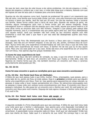 7 
No caso de Jacó, esse tipo de vida trouxe a ele vários problemas. Um dia ele enganou o irmão, 
depois ele enganou o próprio pai, e por isso, o irmão dele disse que o mataria, fazendo com que 
ele fugisse da casa de seus pais e mudasse para uma terra distante. 
Quantos de nós não estamos como Jacó, fugindo de problemas? Às vezes é um casamento que 
não dá certo, uma família que nunca pode contar com ela, uma vida financeira que sempre está 
no buraco e assim por diante. Jacó fez isso por 20 anos. Um dia ele resolveu voltar e encarar 
sua família. Dessa forma voltou para a terra de seus pais. Quando ele estava já perto, ele 
mandou alguns mensageiros para irem à frente avisar que ele estava chegando. Esses 
mensageiros foram e voltaram até ele dizendo que o seu irmão, aquele que queria matá-lo a 20 
anos atrás vinha ao encontro dele com 400 homens. Imagine o que passou pela cabeça dele 
naquele momento, pois é, é exatamente isso que passa agora pela sua. Jacó ficou desesperado 
com aquela notícia. Será que também não tem vindo ao seu encontro alguém com 400 
problemas e você não sabe o que fazer e por isso está tão desesperado quanto Jacó ficou 
naquele dia? 
Jacó naquele dia ficou tão desesperado que ele buscou a Deus para que o livrasse daquela 
situação. Jacó não era um homem religioso. O seu pai era, ele, porém, conhecia Deus de ouvir 
falar. Nunca tinha tido uma experiência transformadora de vida com Deus o que ele tinha tido 
até então eram experiências de trocas com Deus. O Senhor me dá isso que eu te dou aquilo 
outro. Mais uma vez esse pode ser o seu caso. Ainda não teve uma experiência de um encontro 
real com Deus, mas apenas algumas graças recebidas Dele. 
2) Como foi essa experiência de Jacó 
A bíblia diz que Deus não tem sombra de variação, ou seja, o que era ontem é hoje e o será 
eternamente. Então se Jacó teve um encontro com Deus que mudou a vida dele, caso nós 
façamos da mesma forma que ele, nós também teremos um encontro com Deus e seremos 
profundamente abençoados por Ele. 
Gn. 32: 22-31 
Como foi esse encontro e quais as condições para que esse encontro acontecesse? 
a) Vs. 22-24a - Em Peniel Jacó ficou só (Solitude). 
A bíblia diz que Jacó passou tudo o que tinha, mulher, filhos, empregados, suas posses, para o 
outro lado do rio, porém ele ficou só onde estava. Essa é a primeira condição para que alguém 
tenha uma experiência com Deus. Ficar só. Isso aponta para esquecermos as coisas naturais, as 
pessoas à nossa volta e levar nossos pensamentos só a Deus. Se estivermos preocupados com 
as pessoas à nossa volta com certeza nunca encontraremos com Deus. O encontro com Deus é 
pessoal e individual. Eu não posso ter um encontro com o Senhor por você. Só você pode ter um 
encontro com Deus para você mesmo. Esqueça de tudo agora e busque o Senhor como Jacó fez. 
É só você e Ele. 
b) Vs. 24 - Em Peniel Jacó lutou com Deus até surgir o 
amanhecer (disposição/passividade) porque tinha objetivo 
A segunda condição é a firme disposição para que isso aconteça. A bíblia diz que Jacó lutou toda 
uma noite para que o Senhor o abençoasse. Isso aponta para uma disposição inarredável de 
buscar a Deus até que encontre. Jacó não desistiu no meio da noite, ele perseverou até ao 
amanhecer. A passividade nunca conquista nada em Deus. Você quer ser abençoado? Então lute 
para isso diante de Deus. Sabe qual é o tamanho de sua noite? Ela começa hoje e vai até 
 