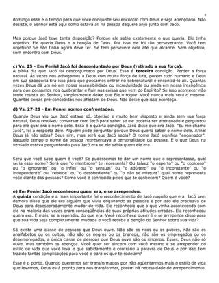 8 
domingo esse é o tempo para que você conquiste seu encontro com Deus e seja abençoado. Não 
desista, o Senhor está aqui como estava ali na pessoa daquele anjo junto com Jacó. 
Mas porque Jacó teve tanta disposição? Porque ele sabia exatamente o que queria. Ele tinha 
objetivo. Ele queria Deus e a benção de Deus. Por isso ele foi tão perseverante. Você tem 
objetivo? Se não tinha agora deve ter. Se tem persevere nele até que alcance. Sem objetivo, 
sem encontro com Deus. 
c) Vs. 25 - Em Peniel Jacó foi desconjuntado por Deus (retirado a sua força). 
A bíblia diz que Jacó foi desconjuntado por Deus. Essa é terceira condição. Perder a força 
natural. Às vezes nos achegamos a Deus com muita força de luta, porém tudo humano e Deus 
em sua sabedoria tira isso para que possamos entrar no sobrenatural e encontrá-lo ali. Quantas 
vezes Deus dá um nó em nossa insensibilidade ou incredulidade ou ainda em nossa inteligência 
para que possamos nos quebrantar e fluir nas coisas que vem do Espírito? Se isso acontecer não 
tente resistir ao Senhor, simplesmente deixe que Ele o toque. Você nunca mais será o mesmo. 
Quantas coisas pré-concebidas nos afastam de Deus. Não deixe que isso aconteça. 
d) Vs. 27-28 - Em Peniel somos confrontados. 
Quando Deus viu que Jacó estava só, objetivo e muito bem disposto e ainda sem sua força 
natural, Deus resolveu conversar com Jacó para saber se ele poderia ser abençoado e perguntou 
para ele qual era o nome dele. Essa é a quarta condição. Jacó disse que era Jacó. “Eu me chamo 
Jacó”, foi a resposta dele. Alguém pode perguntar porque Deus queria saber o nome dele. Afinal 
Deus já não sabia? Deus sim, mas será que Jacó sabia? O nome Jacó significa “enganador”. 
Naquele tempo o nome da pessoa representava a personalidade da pessoa. E o que Deus na 
verdade estava perguntando para Jacó era se ele sabia quem ele era. 
Será que você sabe quem é você? Se pudéssemos te dar um nome que o representasse, qual 
seria esse nome? Será que “o mentiroso” te representa? Ou talvez “o esperto” ou “o cobiçoso” 
ou “o ignorante” ou “o infiel” ou “o sensual” ou “o adúltero” ou “o inconstante” ou “o 
independente” ou “rebelde” ou “o desobediente” ou “o não se mistura” qual nome representa 
você diante das pessoas? Como você é conhecido pelos que te conhecem? Quem é você? 
e) Em Peniel Jacó reconheceu quem era, e se arrependeu. 
A quinta condição e a mais importante foi o reconhecimento de Jacó naquilo que era. Jacó sem 
demora disse que ele era alguém que vivia enganando as pessoas e por isso ele precisava de 
Deus para desesperadamente mudar de vida. Ele reconhecia que o que vinha acontecendo com 
ele na maioria das vezes eram conseqüências de suas próprias atitudes erradas. Ele reconheceu 
quem era. E mais, se arrependeu do que era. Você reconhece quem é e se arrepende disso para 
que sua vida seja completamente mudada e você receba a benção do Senhor sobre sua vida? 
Só existe uma classe de pessoas que Deus ouve. Não são os ricos ou os pobres, não são os 
analfabetos ou os cultos, não são os negros ou os brancos, não são os empregados ou os 
desempregados, a única classe de pessoas que Deus ouve são os sinceros. Esses, Deus não só 
ouve, mas também os abençoa. Você quer ser sincero com você mesmo e se arrepender do 
estilo de vida que você leva e que sabidamente é contrário à palavra de Deus e por isso tem 
trazido tantas complicações para você e para os que te rodeiam? 
Esse é o ponto. Quando queremos ser transformados por não agüentarmos mais o estilo de vida 
que levamos, Deus está pronto para nos transformar, porém há necessidade de arrependimento. 
 