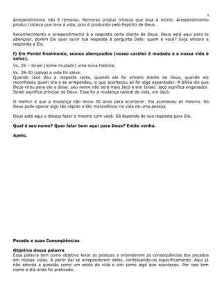 9 
Arrependimento não é remorso. Remorso produz tristeza que leva à morte. Arrependimento 
produz tristeza que leva à vida, pois é produzido pelo Espírito de Deus. 
Reconhecimento e arrependimento é a resposta certa diante de Deus. Deus está aqui para te 
abençoar, porém Ele quer ouvir tua resposta à pergunta Dele: quem é você? Seja sincero e 
responda a Ele. 
f) Em Peniel finalmente, somos abençoados (nosso caráter é mudado e a nossa vida é 
salva). 
Vs. 28 – Israel (nome mudado) uma nova história; 
Vs. 28-30 (salva) a vida foi salva. 
Quando Jacó deu a resposta certa, quando ele foi sincero diante de Deus, quando ele 
reconheceu quem era e se arrependeu, o que aconteceu ali foi algo espantador. A bíblia diz que 
Deus virou para ele e disse: seu nome não será mais Jacó e sim Israel. Jacó significa enganador. 
Israel significa príncipe de Deus. Essa foi a mudança radical de vida, em Jacó. 
O melhor é que a mudança não levou 30 anos para acontecer. Ela aconteceu ali mesmo. Só 
Deus pode operar algo tão rápido e tão maravilhoso na vida de uma pessoa. 
Deus está aqui e deseja fazer o mesmo com você. Só depende de sua resposta para Ele. 
Qual é seu nome? Quer falar bem aqui para Deus? Então venha. 
Apelo. 
Pecado e suas Conseqüências 
Objetivo dessa palavra 
Essa palavra tem como objetivo levar as pessoas a entenderem as conseqüências dos pecados 
em nossas vidas. A partir daí se arrependerem deles, confessando-os especificamente. Aqui já 
não aborda a questão como um estilo de vida e sim como algo que aconteceu. Por isso tem 
nome e dia onde foi praticado. 
 