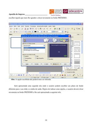 Apostila do Impress ________________________
escolher àquela que mais lhe agradar e clicar novamente no botão PRÓXIMO.




   Obs: A opção escolhida não poderá mais ser alterada.


       Será apresentada uma segunda tela onde o usuário poderá escolher um plano de fundo
diferente para o seu slide e a mídia de saída. Depois de indicar estas opções, o usuário deverá clicar
novamente no botão PRÓXIMO e lhe será apresentada a seguinte tela:




                                                 10
 
