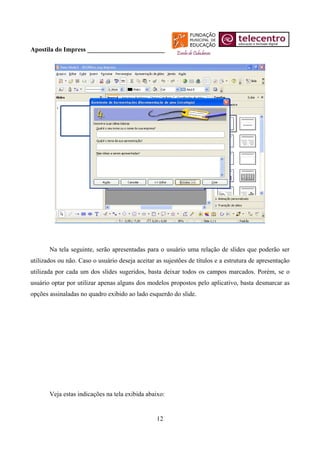 Apostila do Impress ________________________




       Na tela seguinte, serão apresentadas para o usuário uma relação de slides que poderão ser
utilizados ou não. Caso o usuário deseja aceitar as sujestões de títulos e a estrutura de apresentação
utilizada por cada um dos slides sugeridos, basta deixar todos os campos marcados. Porém, se o
usuário optar por utilizar apenas alguns dos modelos propostos pelo aplicativo, basta desmarcar as
opções assinaladas no quadro exibido ao lado esquerdo do slide.




       Veja estas indicações na tela exibida abaixo:


                                                 12
 