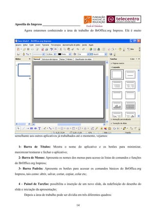 Apostila do Impress ________________________
       Agora estaremos conhecendo a área de trabalho do BrOffice.org Impress. Elá é muito




semelhante aos outros aplicativos já trabalhados até o momento, vejamos:


   1- Barra de Títulos: Mostra o nome do aplicativo e os botões para minimizar,
maximizar/restaurar e fechar o aplicativo;
   2- Barra de Menus: Apresenta os nomes dos menus para acesso às listas de comandos e funções
do BrOffice.org Impress;
   3- Barra Padrão: Apresenta os botões para acessar os comandos básicos do BrOffice.org
Impress, tais como: abrir, salvar, cortar, copiar, colar etc;


   4 – Painel de Tarefas: possibilita a inserção de um novo slide, da redefinição do desenho do
slide e iniciação da apresentação;
       Depois a área de trabalho pode ser dividia em três diferentes quadros:


                                                    14
 