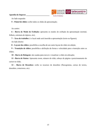 Apostila do Impress ________________________
   Ao lado esquerdo:
   5 – Painel de slides: exibe todos os slides da apresentação;


   Ao centro:
   6 – Barra de Modo de Exibição: apresenta os modos de exibição da apresentação (normal,
folheto, estrutura de tópicos, etc);
   7 – Área de trabalho: é o local onde será inserida a apresentação (texto ou figuras);
   Ao lado direito:
   8 – Layout dos slides: possibilita a escolha de um outro layout do slide em edição;
   9 – Transição de slides: possibilita a definição da forma e velocidade para a transição entre os
slides;
   10 – Barra de Rolagem: são usadas para mover e visualizar o slide em edicação;
   11 - Barra de Status: Apresenta zoom, número do slide, esboço de página e posicionamento do
cursor no slide;
   12 – Barra de Desenhos: exibe os recursos de desenhos (fluxogramas, caixas de textos,
desenhos, conectores, etc).




                                                 15
 