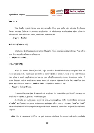 Apostila do Impress ________________________


FECHAR


       Esta função permite fechar uma apresentação. Caso esta tenha sido alterada de alguma
forma, antes de fechar o documento, o aplicativo vai solicitar que as alterações sejam salvas ou
descartadas. Para executar a tarefa, vá na barra de menus em:
    - Arquivo – Fechar


SALVAR (Control + S)


       Esta função é utilizada para salvar modificações feitas em arquivos já existentes. Para salvar
uma Apresentação pelo menu, clique em:
−   Arquivo – Salvar.


SALVAR COMO


       A tela é a mesma da função Abrir. Aqui o usuário deverá indicar onde o arquivo deve ser
salvo (em que pasta) e com qual extensão de arquivo (tipo de arquivo). Essa opção será utilizada
para salvar o arquivo pela primeira vez, ou para salvá-lo com outro nome, formato ou pasta. O
nome da pasta onde o arquivo será salvo aparecerá na parte superior da tela. Para modificar esta
pasta, deve-se clicar no botão Um nível acima. Na barra de menus, vá em:
−   Arquivo – Salvar Como.


       Existem diferentes tipos de extensão de arquivo e é a partir delas que identificamos se um
arquivo é do tipo texto, planilha ou apresentação.
       A extensão que indica que o arquivo é uma Apresentação de Slides construída no Impress é
a “.odp”. Você poderá encontrar também apresentações salvas com as extensões “.pps” ou “.ppt”.
Estas extensões são utilizadas para os arquivos salvos no Power Point que é o aplicativo similar ao
Impress.


    Obs: Não se esqueça de verificar em qual pasta de trabalho o documento está sendo guardado,


                                                 22
 