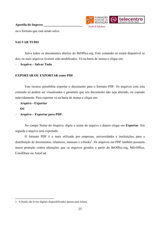 Apostila do Impress ________________________
ou o formato que está sendo salvo.


SALVAR TUDO


        Salva todos os documentos abertos do BrOffice.org. Este comando só estará disponível se
dois ou mais arquivos tiverem sido modificados. Vá na barra de menus e clique em:
−   Arquivo – Salvar Tudo


EXPORTAR OU EXPORTAR como PDF


        Este recurso possibilita exportar o documento para o formato PDF. Os arquivos com esta
extensão só podem ser visualizados e garantem que seu documento não seja alterado, ou copiado
indevidamente. Para exportar vá na barra de menus e clique em:
−   Arquivo - Exportar
    OU
−   Arquivo – Exportar para PDF.


        No campo Nome do Arquivo, digite o nome do arquivo e depois clique em Exportar. Em
seguida o arquivo será exportado.
        O formato PDF é o mais utilizado por empresas, universidades e instituições, para a
distribuição de documentos, relatórios, manuais e e-books1. Os arquivos em PDF também possuem
maior proteção contra alterações que os arquivos gerados a partir do BrOffice.org, MS-Office,
CorelDraw ou AutoCad.




1 E-books são livros digitais disponibilizados apenas para leitura.

                                                          23
 