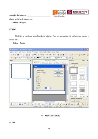 Apostila do Impress ________________________
clique na barra de menus em:
  - Exibir – Réguas


ZOOM


       Modifica a escala de visualização da página. Para ver as opções, vá na barra de menus e
clique em:
  - Exibir - Zoom




                                     5.4 - MENU INSERIR


SLIDE


                                             31
 