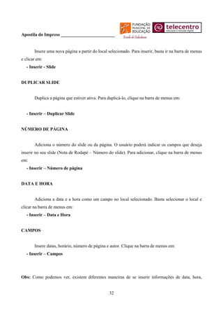 Apostila do Impress ________________________


       Insere uma nova página a partir do local selecionado. Para inserir, basta ir na barra de menus
e clicar em:
   - Inserir - Slide


DUPLICAR SLIDE


       Duplica a página que estiver ativa. Para duplicá-lo, clique na barra de menus em:


   - Inserir – Duplicar Slide


NÚMERO DE PÁGINA


       Adiciona o número do slide ou da página. O usuário poderá indicar os campos que deseja
inserir no seu slide (Nota de Rodapé – Número do slide). Para adicionar, clique na barra de menus
em:
   - Inserir – Número de página


DATA E HORA


       Adiciona a data e a hora como um campo no local selecionado. Basta selecionar o local e
clicar na barra de menus em:
   - Inserir – Data e Hora


CAMPOS


       Insere datas, horário, número de página e autor. Clique na barra de menus em:
   - Inserir – Campos




Obs: Como podemos ver, existem diferentes maneiras de se inserir informações de data, hora,


                                                32
 