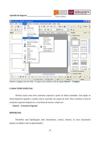 Apostila do Impress ________________________




número e página em um slide. A seguir será exibida a tela da opção Inserir – Campos.


CARACTERE ESPECIAL


       Permite inserir num texto caracteres especiais a partir de fontes instaladas. Esta opção só
ficará disponível quando o usuário estiver inserindo um campo de texto. Para visualizar a lista de
caracteres especiais disponíveis, vá na barra de menus e clique em:
  - Inserir – Caractere Especial


HIPERLINK


       Possibilita uma hiperligação entre documentos, correio, internet, ou novo documento
(apenas na edição e não na apresentação).


                                                33
 