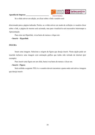 Apostila do Impress ________________________
       Se o slide estiver em edição, ao clicar sobre o link o usuário será


direcionado para a página indicada. Porém, se o slide estiver em modo de exibição e o usuário clicar
sobre o link, a página do mesmo será acionada, mas para visualizá-la será necessário interromper a
Apresentação.
       Para criar um Hiperlink, vá na barra de menus e clique em:
   - Inserir – Hyperlink


FIGURA


       Insere uma imagem. Selecione a origem da figura que deseja inserir. Nesta opção pode ser
inserida inclusive uma imagem com animação gráfica que tenha sido retirada da internet (por
exemplo).
       Para inserir uma figura em um slide, basta ir na barra de menus e clicar em:
   - Inserir - Figura
       Será exibida a seguinte TELA e o usuário deverá encontrar a pasta onde está salva a imagem
que deseja inserir:




                                                  34
 