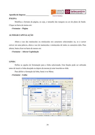 Apostila do Impress ________________________
PÁGINA
       Modifica o formato da página, ou seja, o tamanho das margens ou cor do plano de fundo.
Clique na barra de menus em:
   - Formatar – Página


ALTERAR CAPITALAÇÃO


       Altera o uso das maiúsculas ou minúsculas nos caracteres selecionados ou, se o cursor
estiver em uma palavra, altera o uso de maiúsculas e minúsculas de todos os caracteres dela. Para
alterar, basta clicar na barra de menus em:
   - Formatar – Alterar Capitulação




LINHA
       Define as opções de formatação para a linha selecionada. Esta função pode ser utilizada
antes de inserir a linha desejada ou depois da mesma já estar inserida no slide.
       Para definir a formação da linha, basta ir no Menu:
   - Formatar – Linha




                                                  39
 