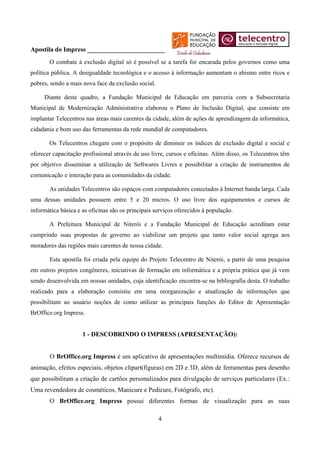Apostila do Impress ________________________
       O combate à exclusão digital só é possível se a tarefa for encarada pelos governos como uma
política pública. A desigualdade tecnológica e o acesso à informação aumentam o abismo entre ricos e
pobres, sendo a mais nova face da exclusão social.

.........Diante deste quadro, a Fundação Municipal de Educação em parceria com a Subsecretaria
Municipal de Modernização Administrativa elaborou o Plano de Inclusão Digital, que consiste em
implantar Telecentros nas áreas mais carentes da cidade, além de ações de aprendizagem da informática,
cidadania e bom uso das ferramentas da rede mundial de computadores.

       Os Telecentros chegam com o propósito de diminuir os índices de exclusão digital e social e
oferecer capacitação profissional através de uso livre, cursos e oficinas. Além disso, os Telecentros têm
por objetivo disseminar a utilização de Softwares Livres e possibilitar a criação de instrumentos de
comunicação e interação para as comunidades da cidade.

       As unidades Telecentros são espaços com computadores conectados à Internet banda larga. Cada
uma dessas unidades possuem entre 5 e 20 micros. O uso livre dos equipamentos e cursos de
informática básica e as oficinas são os principais serviços oferecidos à população.

       A Prefeitura Municipal de Niterói e a Fundação Municipal de Educação acreditam estar
cumprindo suas propostas de governo ao viabilizar um projeto que tanto valor social agrega aos
moradores das regiões mais carentes de nossa cidade.

       Esta apostila foi criada pela equipe do Projeto Telecentro de Niterói, a partir de uma pesquisa
em outros projetos congêneres, iniciativas de formação em informática e a própria prática que já vem
sendo desenvolvida em nossas unidades, cuja identificação encontra-se na bibliografia desta. O trabalho
realizado para a elaboração consistiu em uma reorganização e atualização de informações que
possibilitam ao usuário noções de como utilizar as principais funções do Editor de Apresentação
BrOffice.org Impress.


                     1 - DESCOBRINDO O IMPRESS (APRESENTAÇÃO):


       O BrOffice.org Impress é um aplicativo de apresentações multimídia. Oferece recursos de
animação, efeitos especiais, objetos clipart(figuras) em 2D e 3D, além de ferramentas para desenho
que possibilitam a criação de cartões personalizados para divulgação de serviços particulares (Ex.:
Uma revendedora de cosméticos, Manicure e Pedicure, Fotógrafo, etc).
       O BrOffice.org Impress possui diferentes formas de visualização para as suas

                                                     4
 