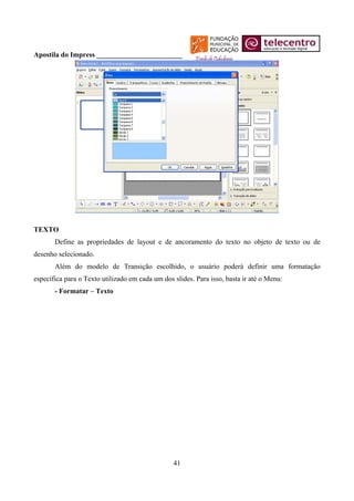 Apostila do Impress ________________________




TEXTO
       Define as propriedades de layout e de ancoramento do texto no objeto de texto ou de
desenho selecionado.
       Além do modelo de Transição escolhido, o usuário poderá definir uma formatação
específica para o Texto utilizado em cada um dos slides. Para isso, basta ir até o Menu:
       - Formatar – Texto




                                                 41
 